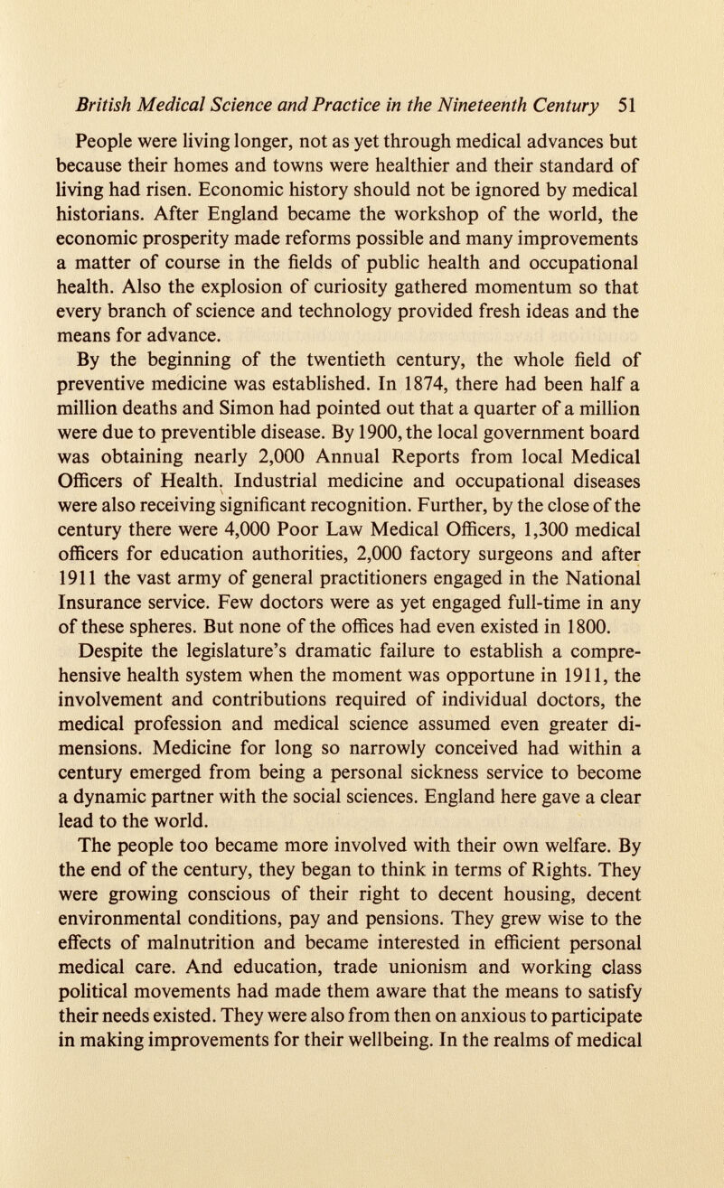 British Medical Science and Practice in the Nineteenth Century 51 People were living longer, not as yet through medical advances but because their homes and towns were healthier and their standard of living had risen. Economic history should not be ignored by medical historians. After England became the workshop of the world, the economic prosperity made reforms possible and many improvements a matter of course in the fields of public health and occupational health. Also the explosion of curiosity gathered momentum so that every branch of science and technology provided fresh ideas and the means for advance. By the beginning of the twentieth century, the whole field of preventive medicine was established. In 1874, there had been half a million deaths and Simon had pointed out that a quarter of a million were due to preventible disease. By 1900, the local government board was obtaining nearly 2,000 Annual Reports from local Medical Officers of Health. Industrial medicine and occupational diseases were also receiving significant recognition. Further, by the close of the century there were 4,000 Poor Law Medical Officers, 1,300 medical officers for education authorities, 2,000 factory surgeons and after 1911 the vast army of general practitioners engaged in the National Insurance service. Few doctors were as yet engaged full-time in any of these spheres. But none of the offices had even existed in 1800. Despite the legislature’s dramatic failure to establish a compre hensive health system when the moment was opportune in 1911, the involvement and contributions required of individual doctors, the medical profession and medical science assumed even greater di mensions. Medicine for long so narrowly conceived had within a century emerged from being a personal sickness service to become a dynamic partner with the social sciences. England here gave a clear lead to the world. The people too became more involved with their own welfare. By the end of the century, they began to think in terms of Rights. They were growing conscious of their right to decent housing, decent environmental conditions, pay and pensions. They grew wise to the effects of malnutrition and became interested in efficient personal medical care. And education, trade unionism and working class political movements had made them aware that the means to satisfy their needs existed. They were also from then on anxious to participate in making improvements for their wellbeing. In the realms of medical