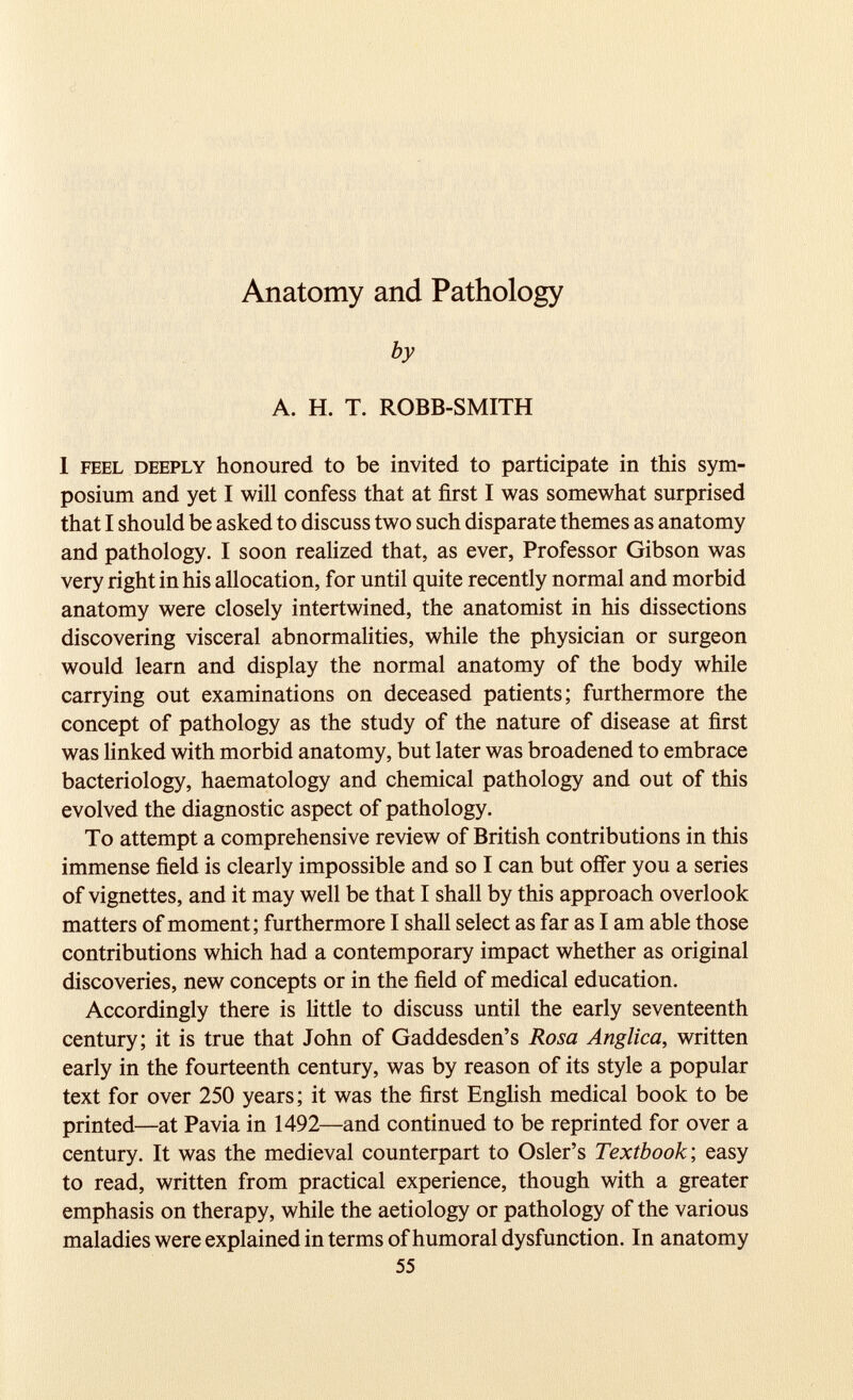 by A. H. T. ROBB-SMITH 1 feel deeply honoured to be invited to participate in this sym posium and yet I will confess that at first I was somewhat surprised that I should be asked to discuss two such disparate themes as anatomy and pathology. I soon realized that, as ever, Professor Gibson was very right in his allocation, for until quite recently normal and morbid anatomy were closely intertwined, the anatomist in his dissections discovering visceral abnormalities, while the physician or surgeon would learn and display the normal anatomy of the body while carrying out examinations on deceased patients; furthermore the concept of pathology as the study of the nature of disease at first was linked with morbid anatomy, but later was broadened to embrace bacteriology, haematology and chemical pathology and out of this evolved the diagnostic aspect of pathology. To attempt a comprehensive review of British contributions in this immense field is clearly impossible and so I can but offer you a series of vignettes, and it may well be that I shall by this approach overlook matters of moment; furthermore I shall select as far as I am able those contributions which had a contemporary impact whether as original discoveries, new concepts or in the field of medical education. Accordingly there is little to discuss until the early seventeenth century; it is true that John of Gaddesden’s Rosa Anglica, written early in the fourteenth century, was by reason of its style a popular text for over 250 years; it was the first English medical book to be printed—at Pavia in 1492—and continued to be reprinted for over a century. It was the medieval counterpart to Osier’s Textbook', easy to read, written from practical experience, though with a greater emphasis on therapy, while the aetiology or pathology of the various maladies were explained in terms of humoral dysfunction. In anatomy 55