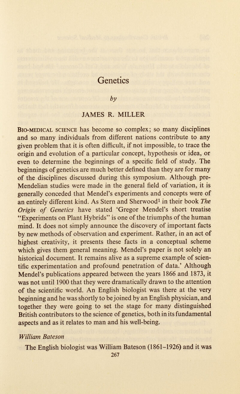 Genetics by JAMES R. MILLER Bio-medical science has become so complex; so many disciplines and so many individuals from different nations contribute to any given problem that it is often difficult, if not impossible, to trace the origin and evolution of a particular concept, hypothesis or idea, or even to determine the beginnings of a specific field of study. The beginnings of genetics are much better defined than they are for many of the disciplines discussed during this symposium. Although pre- Mendelian studies were made in the general field of variation, it is generally conceded that Mendel’s experiments and concepts were of an entirely different kind. As Stern and Sherwood 1 in their book The Origin of Genetics have stated ‘Gregor Mendel’s short treatise “Experiments on Plant Hybrids” is one of the triumphs of the human mind. It does not simply announce the discovery of important facts by new methods of observation and experiment. Rather, in an act of highest creativity, it presents these facts in a conceptual scheme which gives them general meaning. Mendel’s paper is not solely an historical document. It remains alive as a supreme example of scien tific experimentation and profound penetration of data.’ Although Mendel’s publications appeared between the years 1866 and 1873, it was not until 1900 that they were dramatically drawn to the attention of the scientific world. An English biologist was there at the very beginning and he was shortly to be joined by an English physician, and together they were going to set the stage for many distinguished British contributors to the science of genetics, both in its fundamental aspects and as it relates to man and his well-being. William Bateson