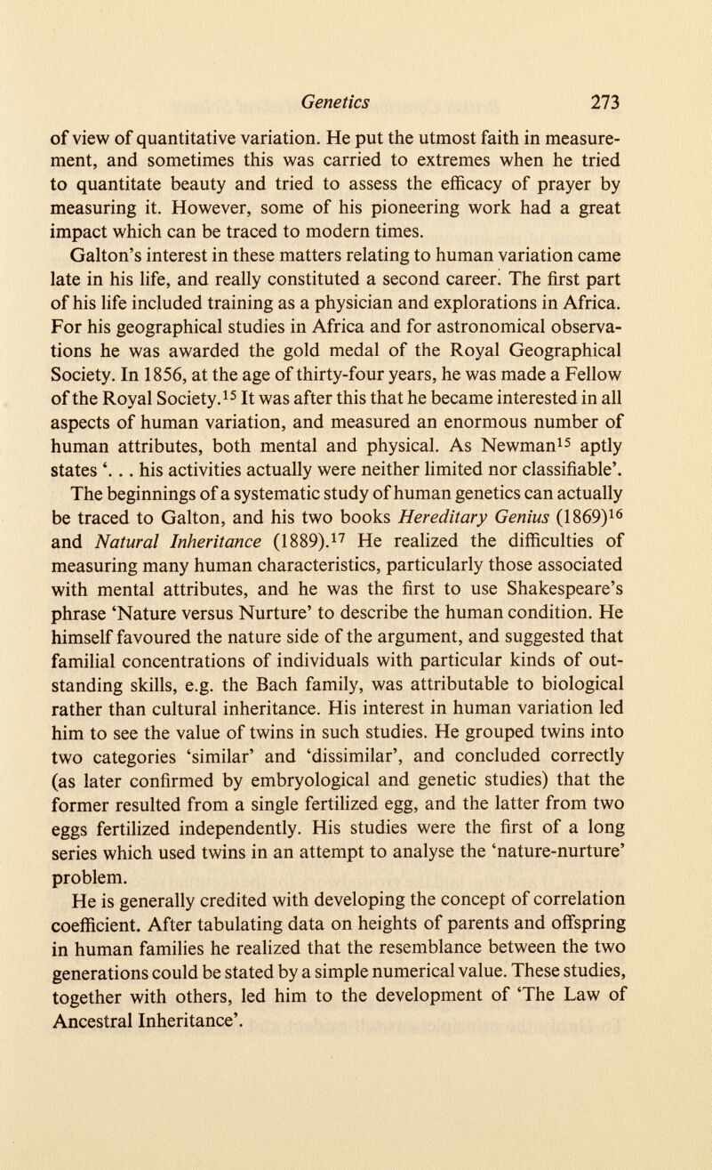 of view of quantitative variation. He put the utmost faith in measure ment, and sometimes this was carried to extremes when he tried to quantitate beauty and tried to assess the efficacy of prayer by measuring it. However, some of his pioneering work had a great impact which can be traced to modern times. Gabon’s interest in these matters relating to human variation came late in his life, and really constituted a second career. The first part of his life included training as a physician and explorations in Africa. For his geographical studies in Africa and for astronomical observa tions he was awarded the gold medal of the Royal Geographical Society. In 1856, at the age of thirty-four years, he was made a Fellow of the Royal Society. 15 It was after this that he became interested in all aspects of human variation, and measured an enormous number of human attributes, both mental and physical. As Newman 15 aptly states *... his activities actually were neither limited nor classifiable’. The beginnings of a systematic study of human genetics can actually be traced to Galton, and his two books Hereditary Genius (1869) 16 and Natural Inheritance (1889). 17 He realized the difficulties of measuring many human characteristics, particularly those associated with mental attributes, and he was the first to use Shakespeare’s phrase ‘Nature versus Nurture’ to describe the human condition. He himself favoured the nature side of the argument, and suggested that familial concentrations of individuals with particular kinds of out standing skills, e.g. the Bach family, was attributable to biological rather than cultural inheritance. His interest in human variation led him to see the value of twins in such studies. He grouped twins into two categories ‘similar’ and ‘dissimilar’, and concluded correctly (as later confirmed by embryological and genetic studies) that the former resulted from a single fertilized egg, and the latter from two eggs fertilized independently. His studies were the first of a long series which used twins in an attempt to analyse the ‘nature-nurture’ problem. He is generally credited with developing the concept of correlation coefficient. After tabulating data on heights of parents and offspring in human families he realized that the resemblance between the two generations could be stated by a simple numerical value. These studies, together with others, led him to the development of ‘The Law of Ancestral Inheritance’.