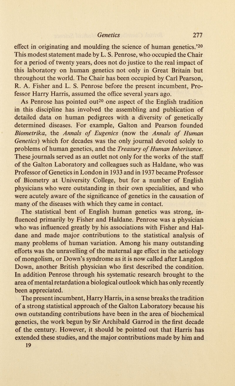 effect in originating and moulding the science of human genetics.’ 20 This modest statement made by L. S. Penrose, who occupied the Chair for a period of twenty years, does not do justice to the real impact of this laboratory on human genetics not only in Great Britain but throughout the world. The Chair has been occupied by Carl Pearson, R. A. Fisher and L. S. Penrose before the present incumbent, Pro fessor Harry Harris, assumed the office several years ago. As Penrose has pointed out 20 one aspect of the English tradition in this discipline has involved the assembling and publication of detailed data on human pedigrees with a diversity of genetically determined diseases. For example, Galton and Pearson founded Biometrika, the Annals of Eugenics (now the Annals of Human Genetics ) which for decades was the only journal devoted solely to problems of human genetics, and the Treasury of Human Inheritance. These journals served as an outlet not only for the works of the staff of the Galton Laboratory and colleagues such as Haldane, who was Professor of Genetics in London in 1933 and in 1937 became Professor of Biometry at University College, but for a number of English physicians who were outstanding in their own specialities, and who were acutely aware of the significance of genetics in the causation of many of the diseases with which they came in contact. The statistical bent of English human genetics was strong, in fluenced primarily by Fisher and Haldane. Penrose was a physician who was influenced greatly by his associations with Fisher and Hal dane and made major contributions to the statistical analysis of many problems of human variation. Among his many outstanding efforts was the unravelling of the maternal age effect in the aetiology of mongolism, or Down’s syndrome as it is now called after Langdon Down, another British physician who first described the condition. In addition Penrose through his systematic research brought to the area of mental retardation a biological outlook which has only recently been appreciated. The present incumbent, Harry Harris, in a sense breaks the tradition of a strong statistical approach of the Galton Laboratory because his own outstanding contributions have been in the area of biochemical genetics, the work begun by Sir Archibald Garrod in the first decade of the century. However, it should be pointed out that Harris has extended these studies, and the major contributions made by him and 19