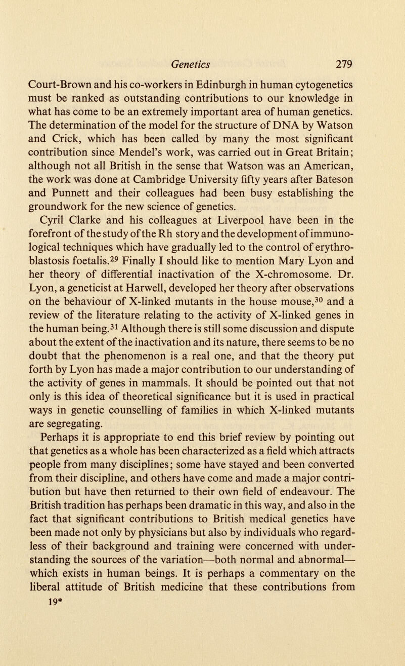 Court-Brown and his co-workers in Edinburgh in human cytogenetics must be ranked as outstanding contributions to our knowledge in what has come to be an extremely important area of human genetics. The determination of the model for the structure of DNA by Watson and Crick, which has been called by many the most significant contribution since Mendel’s work, was carried out in Great Britain; although not all British in the sense that Watson was an American, the work was done at Cambridge University fifty years after Bateson and Punnett and their colleagues had been busy establishing the groundwork for the new science of genetics. Cyril Clarke and his colleagues at Liverpool have been in the forefront of the study of the Rh story and the development of immuno logical techniques which have gradually led to the control of erythro blastosis foetalis. 29 Finally I should like to mention Mary Lyon and her theory of differential inactivation of the X-chromosome. Dr. Lyon, a geneticist at Harwell, developed her theory after observations on the behaviour of X-linked mutants in the house mouse, 30 and a review of the literature relating to the activity of X-linked genes in the human being. 31 Although there is still some discussion and dispute about the extent of the inactivation and its nature, there seems to be no doubt that the phenomenon is a real one, and that the theory put forth by Lyon has made a major contribution to our understanding of the activity of genes in mammals. It should be pointed out that not only is this idea of theoretical significance but it is used in practical ways in genetic counselling of families in which X-linked mutants are segregating. Perhaps it is appropriate to end this brief review by pointing out that genetics as a whole has been characterized as a field which attracts people from many disciplines; some have stayed and been converted from their discipline, and others have come and made a major contri bution but have then returned to their own field of endeavour. The British tradition has perhaps been dramatic in this way, and also in the fact that significant contributions to British medical genetics have been made not only by physicians but also by individuals who regard less of their background and training were concerned with under standing the sources of the variation—both normal and abnormal— which exists in human beings. It is perhaps a commentary on the liberal attitude of British medicine that these contributions from 19*