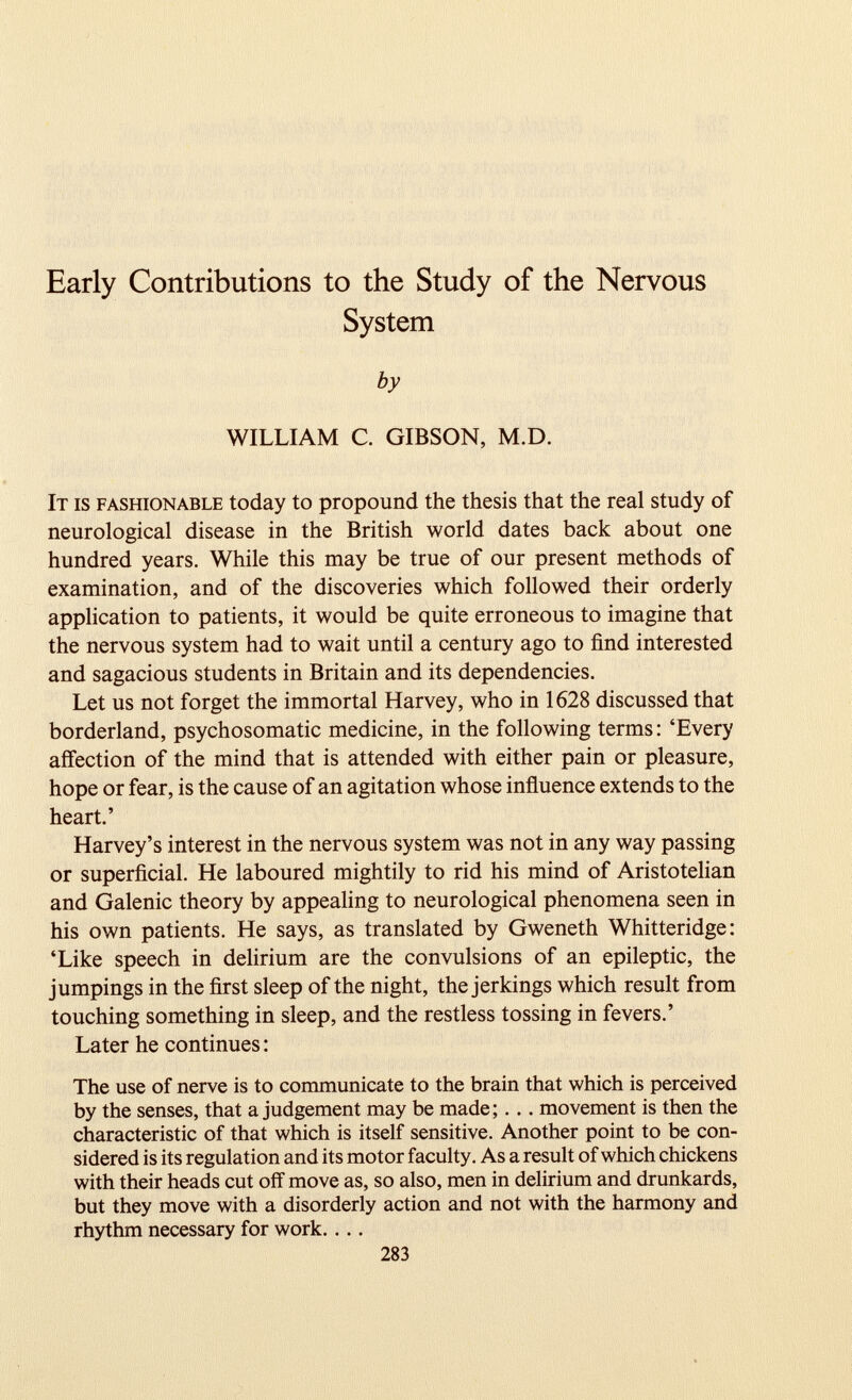 System by WILLIAM C. GIBSON, M.D. It is fashionable today to propound the thesis that the real study of neurological disease in the British world dates back about one hundred years. While this may be true of our present methods of examination, and of the discoveries which followed their orderly application to patients, it would be quite erroneous to imagine that the nervous system had to wait until a century ago to find interested and sagacious students in Britain and its dependencies. Let us not forget the immortal Harvey, who in 1628 discussed that borderland, psychosomatic medicine, in the following terms: ‘Every affection of the mind that is attended with either pain or pleasure, hope or fear, is the cause of an agitation whose influence extends to the heart.’ Harvey’s interest in the nervous system was not in any way passing or superficial. He laboured mightily to rid his mind of Aristotelian and Galenic theory by appealing to neurological phenomena seen in his own patients. He says, as translated by Gweneth Whitteridge: ‘Like speech in delirium are the convulsions of an epileptic, the jumpings in the first sleep of the night, the jerkings which result from touching something in sleep, and the restless tossing in fevers.’ Later he continues: The use of nerve is to communicate to the brain that which is perceived by the senses, that a judgement may be made;. .. movement is then the characteristic of that which is itself sensitive. Another point to be con sidered is its regulation and its motor faculty. As a result of which chickens with their heads cut off move as, so also, men in delirium and drunkards, but they move with a disorderly action and not with the harmony and rhythm necessary for work. . . .