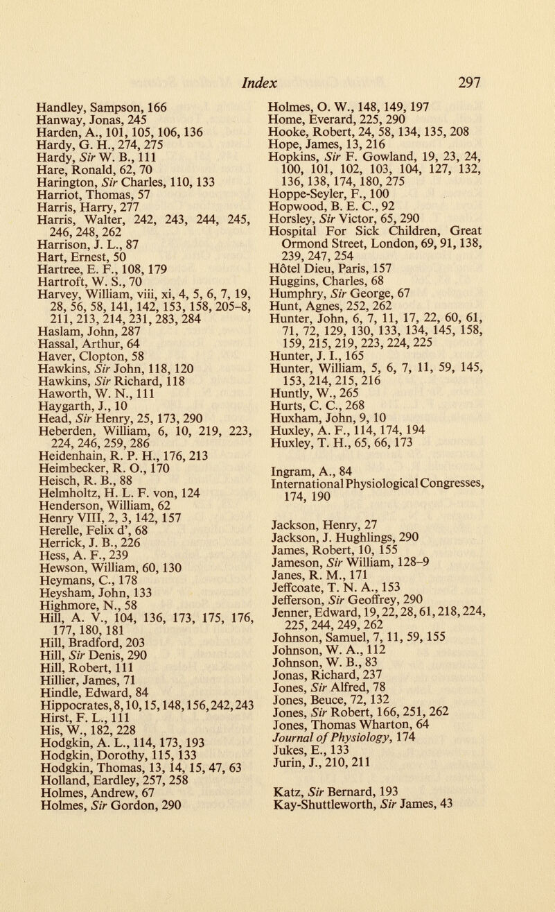 Handley, Sampson, 166 Hanway, Jonas, 245 Harden, A., 101,105,106,136 Hardy, G. H., 274, 275 Hardy, Sir W. B., Ill Hare, Ronald, 62, 70 Harington, Sir Charles, 110,133 Harriot, Thomas, 57 Harris, Harry, 277 Harris, Walter, 242, 243, 244, 245, 246,248, 262 Harrison, J. L., 87 Hart, Ernest, 50 Hartree, E. F., 108,179 Hartroft, W. S., 70 Harvey, William, viii, xi, 4, 5, 6, 7, 19, 28, 56, 58, 141, 142, 153, 158, 205-8, 211,213,214, 231,283, 284 Haslam, John, 287 Hassal, Arthur, 64 Haver, Clopton, 58 Hawkins, Sir John, 118, 120 Hawkins, Sir Richard, 118 Haworth, W. N., Ill Hay garth, J., 10 Head, Sir Henry, 25, 173, 290 Heberden, William, 6, 10, 219, 223, 224, 246, 259,286 Heidenhain, R. P. H., 176, 213 Heimbecker, R. O., 170 Heisch, R. B., 88 Helmholtz, H. L. F. von, 124 Henderson, William, 62 Henry VIII, 2,3, 142, 157 Herelle, Felix d’, 68 Herrick, J. B., 226 Hess, A. F., 239 Hewson, William, 60,130 Heymans, C., 178 Heysham, John, 133 Highmore, N., 58 Hill, A. V., 104, 136, 173, 175, 176, 177, 180,181 Hill, Bradford, 203 Hill, Sir Denis, 290 Hill, Robert, 111 Hillier, James, 71 Hindle, Edward, 84 Hippocrates, 8,10,15,148,156,242,243 Hirst, F. L., Ill His, W., 182, 228 Hodgkin, A. L., 114,173, 193 Hodgkin, Dorothy, 115,133 Hodgkin, Thomas, 13,14, 15, 47, 63 Holland, Eardley, 257, 258 Holmes, Andrew, 67 Holmes, Sir Gordon, 290 Holmes, O. W., 148,149,197 Home, Everard, 225, 290 Hooke, Robert, 24, 58,134,135, 208 Hope, James, 13, 216 Hopkins, Sir F. Gowland, 19, 23, 24, 100, 101, 102, 103, 104, 127, 132, 136, 138, 174, 180,275 Hoppe-Seyler, F., 100 Hopwood, B. E. C., 92 Horsley, Sir Victor, 65, 290 Hospital For Sick Children, Great Ormond Street, London, 69,91, 138, 239, 247, 254 Hôtel Dieu, Paris, 157 Huggins, Charles, 68 Humphry, Sir George, 67 Hunt, Agnes, 252, 262 Hunter, John, 6, 7, 11, 17, 22, 60, 61, 71, 72, 129, 130, 133, 134, 145, 158, 159,215,219, 223,224, 225 Hunter, J. I., 165 Hunter, William, 5, 6, 7, 11, 59, 145, 153,214, 215, 216 Huntly, W., 265 Hurts, C. C., 268 Huxham, John, 9, 10 Huxley, A. F., 114, 174, 194 Huxley, T. H., 65, 66,173 Ingram, A., 84 International Physiological Congresses, 174, 190 Jackson, Henry, 27 Jackson, J. Hughlings, 290 James, Robert, 10, 155 Jameson, Sir William, 128-9 Janes, R. ML, 171 Jeffcoate, T. N. A., 153 Jefferson, Sir Geoffrey, 290 Jenner, Edward, 19,22,28,61,218,224, 225, 244, 249, 262 Johnson, Samuel, 7,11, 59,155 Johnson, W. A., 112 Johnson, W. B., 83 Jonas, Richard, 237 Jones, Sir Alfred, 78 Jones, Beuce, 72, 132 Jones, Sir Robert, 166, 251, 262 Jones, Thomas Wharton, 64 Journal of Physiology, 174 Jukes, E., 133 Jurin, J., 210, 211 Katz, Sir Bernard, 193 Kay-Shuttleworth, Sir James, 43