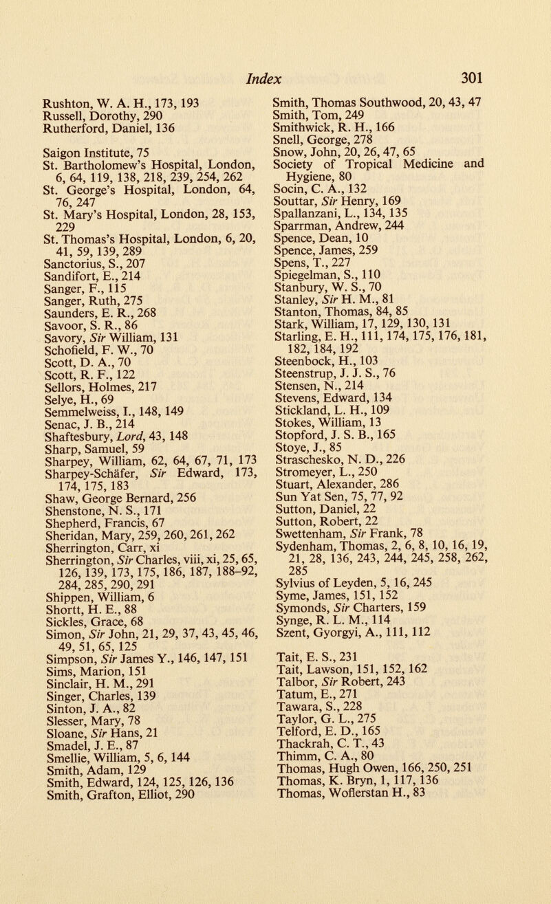 Rushton, W. A. H., 173,193 Russell, Dorothy, 290 Rutherford, Daniel, 136 Saigon Institute, 75 St. Bartholomew’s Hospital, London, 6, 64, 119, 138, 218, 239, 254, 262 St. George’s Hospital, London, 64, 76, 247 St. Mary’s Hospital, London, 28, 153, 229 St. Thomas’s Hospital, London, 6, 20, 41, 59, 139,289 Sanctorius, S., 207 Sandifort, E., 214 Sanger, F., 115 Sanger, Ruth, 275 Saunders, E. R., 268 Savoor, S. R., 86 Savory, Sir William, 131 Schofield, F. W., 70 Scott, D. A., 70 Scott, R. F., 122 Sellors, Holmes, 217 Selye, H., 69 Semmelweiss, I., 148,149 Senac, J. B., 214 Shaftesbury, Lord, 43, 148 Sharp, Samuel, 59 Sharpey, William, 62, 64, 67, 71, 173 Sharpey-Schafer, Sir Edward, 173, 174,175,183 Shaw, George Bernard, 256 Shenstone, N. S., 171 Shepherd, Francis, 67 Sheridan, Mary, 259, 260, 261, 262 Sherrington, Carr, xi Sherrington, Sir Charles, viii, xi, 25, 65, 126, 139, 173, 175,186, 187, 188-92, 284, 285, 290,291 Shippen, William, 6 Shortt, H. E., 88 Sickles, Grace, 68 Simon, Sir John, 21, 29, 37, 43, 45, 46, 49, 51, 65, 125 Simpson, Sir James Y., 146,147,151 Sims, Marion, 151 Sinclair, H. M., 291 Singer, Charles, 139 Sinton, J. A., 82 Slesser, Mary, 78 Sloane, Sir Hans, 21 Smadel, J. E., 87 Smellie, William, 5, 6, 144 Smith, Adam, 129 Smith, Edward, 124, 125, 126, 136 Smith, Grafton, Elliot, 290 Smith, Thomas Southwood, 20,43, 47 Smith, Tom, 249 Smithwick, R. H., 166 Snell, George, 278 Snow, John, 20, 26, 47, 65 Society of Tropical Medicine and Hygiene, 80 Socin, C. A., 132 Souttar, Sir Henry, 169 Spallanzani, L., 134, 135 Sparrman, Andrew, 244 Spence, Dean, 10 Spence, James, 259 Spens, T., 227 Spiegelman, S., 110 Stanbury, W. S., 70 Stanley, Sir H. M., 81 Stanton, Thomas, 84, 85 Stark, William, 17,129,130, 131 Starling, E. H., Ill, 174,175,176,181, 182,184,192 Steenbock, H., 103 Steenstrup, J. J. S., 76 Stensen, N., 214 Stevens, Edward, 134 Stickland, L. H., 109 Stokes, William, 13 Stopford, J. S. B., 165 Stoye, J., 85 Straschesko, N. D., 226 Stromeyer, L., 250 Stuart, Alexander, 286 Sun Yat Sen, 75, 77, 92 Sutton, Daniel, 22 Sutton, Robert, 22 Swettenham, Sir Frank, 78 Sydenham, Thomas, 2, 6, 8, 10,16,19, 21, 28, 136, 243, 244, 245, 258, 262, 285 Sylvius of Leyden, 5, 16, 245 Syme, James, 151, 152 Symonds, Sir Charters, 159 Synge, R. L. M., 114 Szent, Gyorgyi, A., Ill, 112 Tait, E. S., 231 Tait, Lawson, 151, 152, 162 Talbor, Sir Robert, 243 Tatum, E., 271 Tawara, S., 228 Taylor, G. L„ 275 Telford, E. D., 165 Thackrah, C. T., 43 Thimm, C. A., 80 Thomas, Hugh Owen, 166, 250, 251 Thomas, K. Bryn, 1, 117, 136 Thomas, Woflerstan H., 83