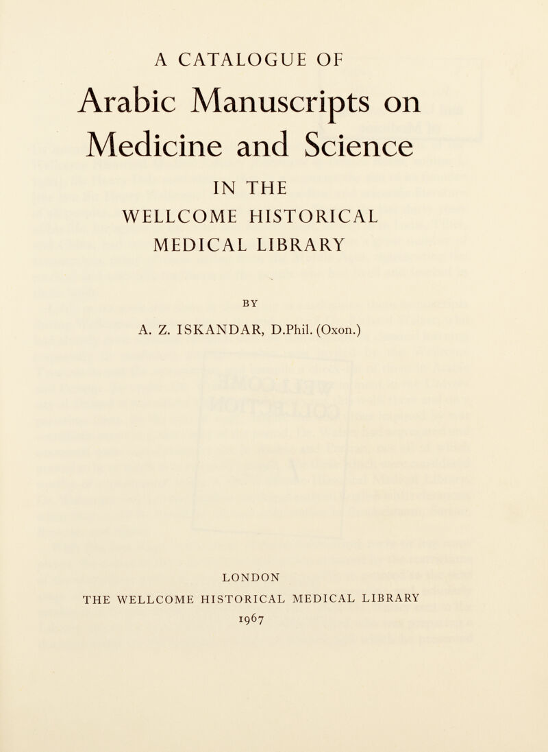 A CATALOGUE OF Arabic Manuscripts on Medicine and Science IN THE WELLCOME HISTORICAL MEDICAL LIBRARY by A. Z. ISKANDAR, D.Phil. (Oxon.) LONDON THE WELLCOME HISTORICAL MEDICAL LIBRARY 1967