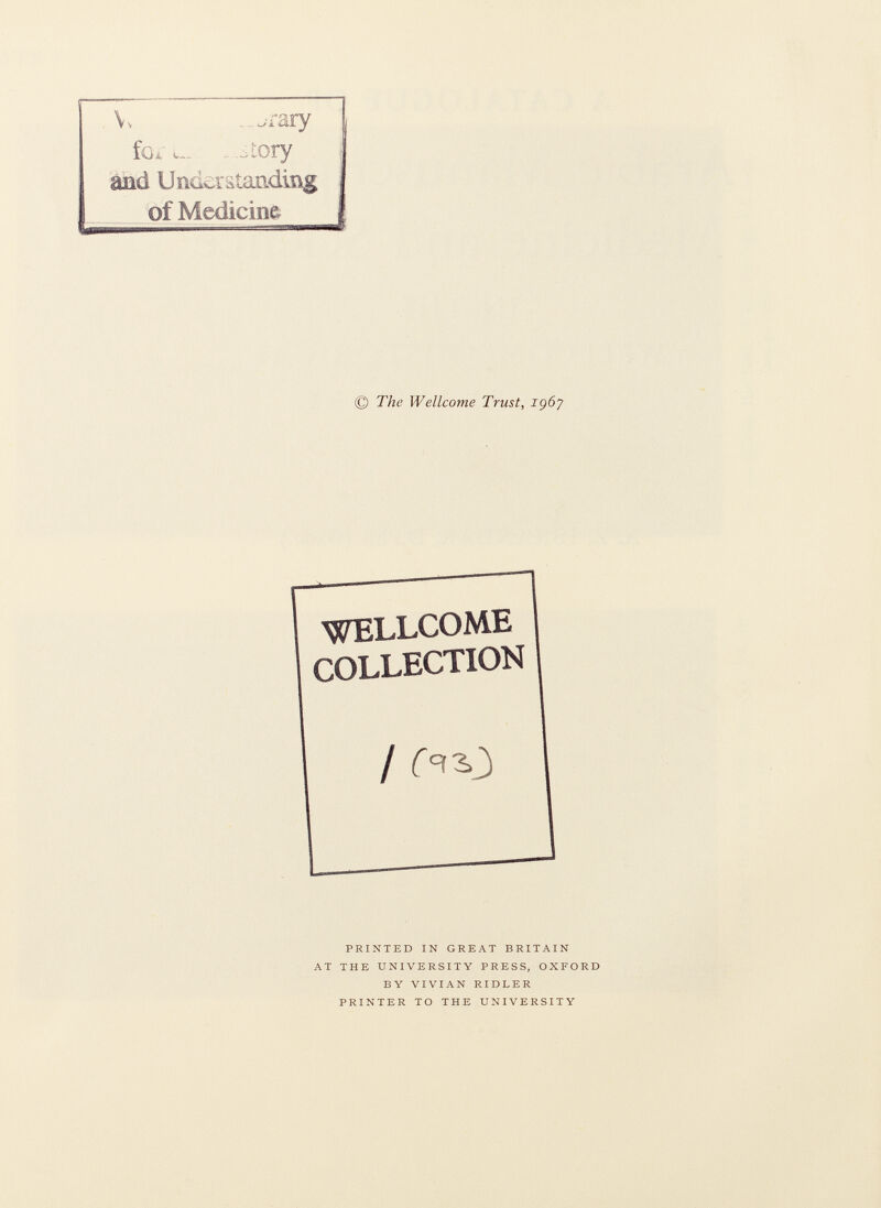 V. . ^rary fo¿' l . .tory and Umcrätaading of Medicine © The Wellcome Trust, içôy WELLCOME COLLECTION / ^3,3 printed in great britain at the university press, oxford by vivian ridler printer to the university