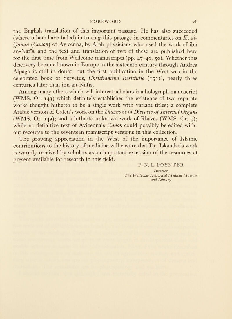 the English translation of this important passage. He has also succeeded (where others have failed) in tracing this passage in commentaries on K. al- Oänün {Canon) of Avicenna, by Arab physicians who used the work of ibn an-Nafis, and the text and translation of two of these are published here for the first time from Wellcome manuscripts (pp. 47-48, 50). Whether this discovery became known in Europe in the sixteenth century through Andrea Alpago is still in doubt, but the first publication in the West was in the celebrated book of Servetus, Christianismi Restitutio (1553), nearly three centuries later than ibn an-Nafïs. Among many others which will interest scholars is a holograph manuscript (WMS. Or. 143) which definitely establishes the existence of two separate works thought hitherto to be a single work with variant titles; a complete Arabic version of Galen's work on the Diagnosis of Diseases of Internal Organs (WMS. Or. 14a); and a hitherto unknown work of Rhazes (WMS. Or. 9); while no definitive text of Avicenna's Canon could possibly be edited with out recourse to the seventeen manuscript versions in this collection. The growing appreciation in the West of the importance of Islamic contributions to the history of medicine will ensure that Dr. Iskandar's work is warmly received by scholars as an important extension of the resources at present available for research in this field. F. N. L. POYNTER Director The Wellcome Historical Medical Museum and Library