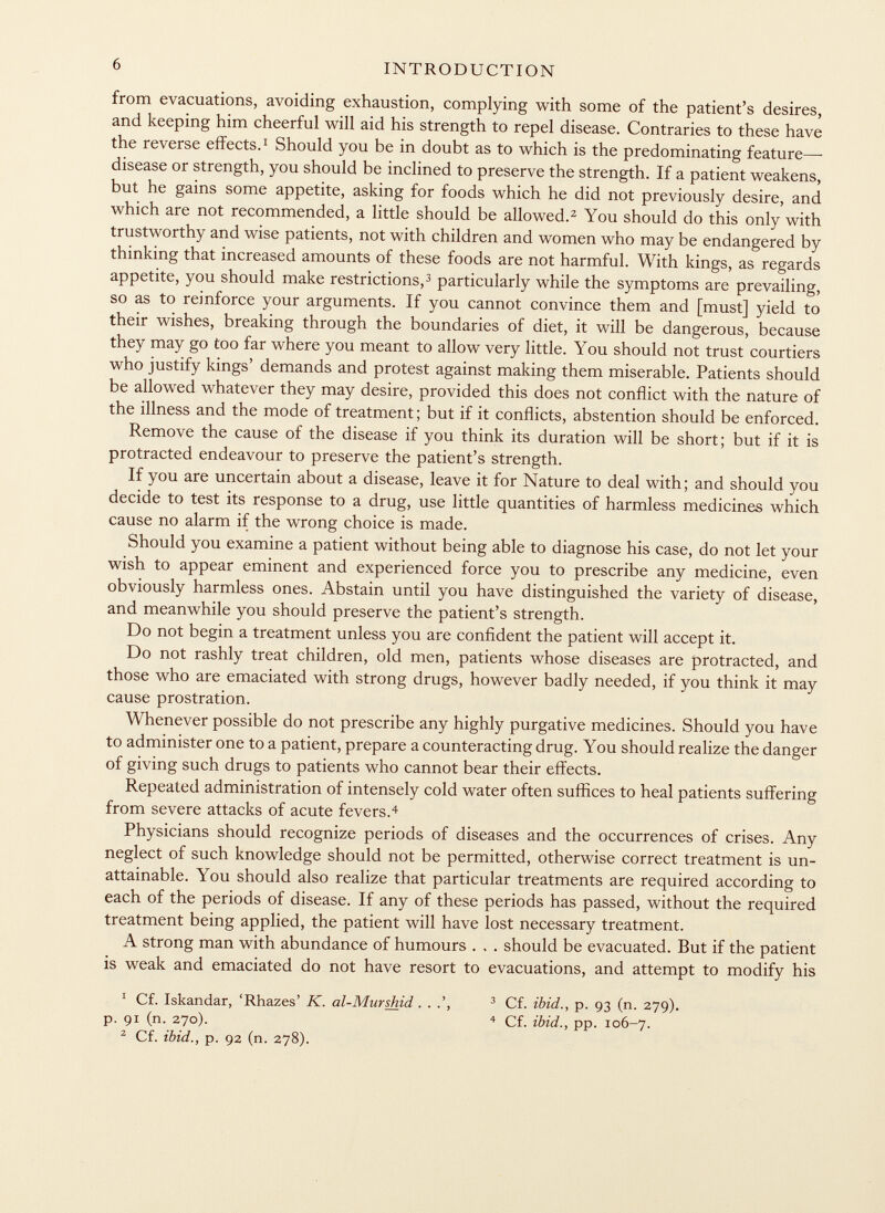 from evacuations, avoiding exhaustion, complying with some of the patient's desires, and keeping him cheerful will aid his strength to repel disease. Contraries to these have the reverse effects. 1 Should you be in doubt as to which is the predominating feature—- disease or strength, you should be inclined to preserve the strength. If a patient weakens, but he gains some appetite, asking for foods which he did not previously desire, and which are not recommended, a little should be allowed. 2 You should do this only with trustworthy and wise patients, not with children and women who may be endangered by thinking that increased amounts of these foods are not harmful. With kings, as regards appetite, you should make restrictions, 3 particularly while the symptoms are prevailing, so as to reinforce your arguments. If you cannot convince them and [must] yield to their wishes, breaking through the boundaries of diet, it will be dangerous, because they may go too far where you meant to allow very little. You should not trust courtiers who justify kings' demands and protest against making them miserable. Patients should be allowed whatever they may desire, provided this does not conflict with the nature of the illness and the mode of treatment; but if it conflicts, abstention should be enforced. Remove the cause of the disease if you think its duration will be short; but if it is protracted endeavour to preserve the patient's strength. If you are uncertain about a disease, leave it for Nature to deal with; and should you decide to test its response to a drug, use little quantities of harmless medicines which cause no alarm if the wrong choice is made. Should you examine a patient without being able to diagnose his case, do not let your wish to appear eminent and experienced force you to prescribe any medicine, even obviously harmless ones. Abstain until you have distinguished the variety of disease, and meanwhile you should preserve the patient's strength. Do not begin a treatment unless you are confident the patient will accept it. Do not rashly treat children, old men, patients whose diseases are protracted, and those who are emaciated with strong drugs, however badly needed, if you think it may cause prostration. Whenever possible do not prescribe any highly purgative medicines. Should you have to administer one to a patient, prepare a counteracting drug. You should realize the danger of giving such drugs to patients who cannot bear their effects. Repeated administration of intensely cold water often suffices to heal patients suffering from severe attacks of acute fevers. 4 Physicians should recognize periods of diseases and the occurrences of crises. Any neglect of such knowledge should not be permitted, otherwise correct treatment is un attainable. You should also realize that particular treatments are required according to each of the periods of disease. If any of these periods has passed, without the required treatment being applied, the patient will have lost necessary treatment. A strong man with abundance of humours . , . should be evacuated. But if the patient is weak and emaciated do not have resort to evacuations, and attempt to modify his 1 Cf. Iskandar, 'Rhazes' K. al-Murshid . . .', 3 Cf. ibid., p. 93 (n. 279). p. 91 (n. 270). 4 Cf. ibid., pp. 106-7. 2 Cf. ibid., p. 92 (n. 278).