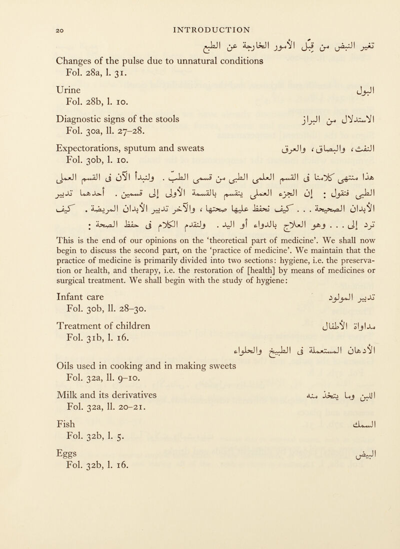 f.. + I l^cJ I jj ! í ^ 1-^-3 ^ Changes of the pulse due to unnatural conditions Fol. 28a, 1. 31. Urine JjJ! Fol. 28b, 1. 10. Diagnostic signs of the stools jl^JI JV-Xx^l Fol. 30a, 11. 27-28. Expectorations, sputum and sweats íJlyxJlj < ôiJI Fol. 30b, 1. 10. I I ¿ 1 I ^ I .A& taXj f . I ■] , i I -1 3 i L i C.^PL.) i (J] * j^LS ( ^ ^Js-S' . à ,'n \yJI ¿)l»b J I JS j,aL^ílj í iiipcJ LJ<L5~ . . . jljo^l • Apr .,d 11 .Î4â-w {_j . iXj I _jl «.IjjJL I £j¿ This is the end of our opinions on the 'theoretical part of medicine'. We shall now begin to discuss the second part, on the 'practice of medicine'. We maintain that the practice of medicine is primarily divided into two sections: hygiene, i.e. the preserva tion or health, and therapy, i.e. the restoration of [health] by means of medicines or surgical treatment. We shall begin with the study of hygiene: Infant care ^JGT Fol. 30b, 11. 28-30. Treatment of children JUL VI äljlj^ Fol. 31b, 1. 16. 11^l?cJ l_9 I (_j I ò lä> ^ j I Oils used in cooking and in making sweets Fol. 32a, 11. 9-10. Milk and its derivatives ^ Lj ¿.Oil Fol. 32a, 11. 20-21. Fish dLwJI Fol. 32b, 1. 5. Eggs O^r 11 Fol. 32b, 1. 16.