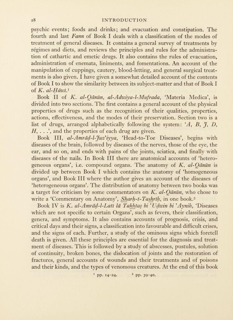 psychic events; foods and drinks; and evacuation and constipation. The fourth and last Fann of Book I deals with a classification of the modes of treatment of general diseases. It contains a general survey of treatments by régimes and diets, and reviews the principles and rules for the administra tion of cathartic and emetic drugs. It also contains the rules of evacuation, administration of enemata, liniments, and fomentations. An account of the manipulation of cuppings, cautery, blood-letting, and general surgical treat ments is also given. I have given a somewhat detailed account of the contents of Book I to show the similarity between its subject-matter and that of Book I of K. al-Häwl. 1 Book II of K. al-Qänün, al-Adwiya-l-Mufrada, 'Materia Medica', is divided into two sections. The first contains a general account of the physical properties of drugs such as the recognition of their qualities, properties, actions, effectiveness, and the modes of their preservation. Section two is a list of drugs, arranged alphabetically following the system: ' A , B, J, D, H, . . and the properties of each drug are given. Book III, al-Amräd-l-Jnz'iyya, 'Head-to-Toe Diseases', begins with diseases of the brain, followed by diseases of the nerves, those of the eye, the ear, and so on, and ends with pains of the joints, sciatica, and finally with diseases of the nails. In Book III there are anatomical accounts of 'hetero geneous organs', i.e. compound organs. The anatomy of K. al-Qänün is divided up between Book I which contains the anatomy of 'homogeneous organs', and Book III where the author gives an account of the diseases of 'heterogeneous organs'. The distribution of anatomy between two books was a target for criticism by some commentators on K. al-Qänün , who chose to write a 'Commentary on Anatomy', Sharh-t-Tashrlh , in one book. 2 Book IV is K. al-Amrâd-1-Latî lä Takhtas hi 'Udwin hi 'Aynih, 'Diseases which are not specific to certain Organs', such as fevers, their classification, genera, and symptoms. It also contains accounts of prognosis, crisis, and critical days and their signs, a classification into favourable and difficult crises, and the signs of each. Further, a study of the ominous signs which foretell death is given. All these principles are essential for the diagnosis and treat ment of diseases. This is followed by a study of abscesses, pustules, solution of continuity, broken bones, the dislocation of joints and the restoration of fractures, general accounts of wounds and their treatments and of poisons and their kinds, and the types of venomous creatures. At the end of this book 1 pp. 14-24. 2 pp- 39-40.