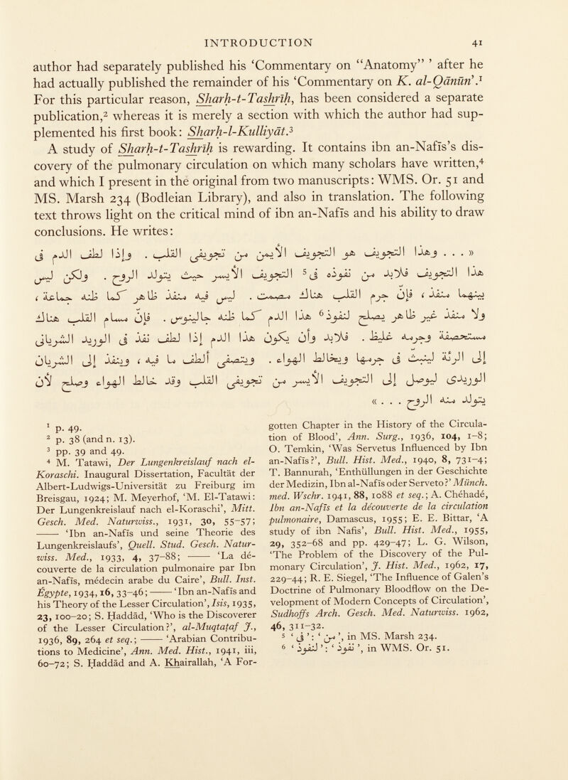 author had separately published his 'Commentary on Anatomy ' after he had actually published the remainder of his 'Commentary on K. al-Qänüri} For this particular reason, Sharh-t-Tashrïh, has been considered a separate publication, 2 whereas it is merely a section with which the author had sup plemented his first book: Sharh-1-Kulliyät. 3 A study of Sliarh-t-Tashrih is rewarding. It contains ibn an-Nafis's dis covery of the pulmonary circulation on which many scholars have written, 4 and which I present in the original from two manuscripts: WMS. Or. 51 and MS. Marsh 234 (Bodleian Library), and also in translation. The following text throws light on the critical mind of ibn an-Nafïs and his ability to draw conclusions. He writes : ¿J i» jJ I 1 0Ì2J lilj . I jäj (j -j j I i _ijI j-& ( öj yyl I I Â a j ...» 5 (j ijjt í l^jt lu .lìl^> l—.*1äj i olí ( _l3 l i |ä is . l>. lo-s p taxj 1 ! «aa ^ ^ Liyj I JjjI (_j Jjjj ob i 1^1 j» JJ I I (j l_j JJ ♦ £ ^ ÓLi^Ü! í íUs Li i_iiaJI ^yLyoXij . c-lj-gJ! JaJUtij ¡J ¿J^JI ( t 0*3 e.!I JaJU. i_J.il I j-^9. J I ci| (J-V<_£I «... 7~3J^ ^ 1 p- 49- 2 p. 38 (and n. 13). 3 pp. 39 and 49. 4 M. Tatawi, Der Lungenkreislauf nach el- Koraschi. Inaugural Dissertation, Facultät der Albert-Ludwigs-Universität zu Freiburg im Breisgau, 1924; M. Meyerhof, 'M. El-Tatawi: Der Lungenkreislauf nach el-Koraschi', Mitt. Gesch. Med. Naturwiss., 1931, 30, 55-57; • 'Ibn an-Nafïs und seine Theorie des Lungenkreislaufs', Quell. Stud. Gesch. Natur wiss. Med., 1933, 4, 37-88; 'La dé couverte de la circulation pulmonaire par Ibn an-Nafis, médecin arabe du Caire', Bull. Inst. Egypte, 1934,16, 33-46; 'Ibn an-Nafïs and his Theory of the Lesser Circulation', Isis, 1935, 23, 100-20; S. Haddäd, 'Who is the Discoverer of the Lesser Circulation?', al-Muqtataf J., 1936, 89, 264 et seq.; 'Arabian Contribu tions to Medicine', Ann. Med. Hist., 1941, iii, 60-72; S. Haddäd and A. Kh airallah, 'A For gotten Chapter in the History of the Circula tion of Blood', Ann. Surg., 1936, 104, 1-8; O. Temkin, 'Was Servetus Influenced by Ibn an-Nafïs?', Bull. Hist. Med., 1940, 8, 731—4; T. Bannurah, 'Enthüllungen in der Geschichte der Medizin, Ibn al-Nafïs oder Serveto?' Münch, med. Wschr. 1941, 88, 1088 et seq.; A. Chéhadé, Ibn an-Nafïs et la découverte de la circulation pulmonaire, Damascus, 1955; E. E. Bittar, 'A study of ibn Nafis', Bull. Hist. Med., 1955, 29, 352-68 and pp. 429-47; L. G. Wilson, 'The Problem of the Discovery of the Pul monary Circulation', J. Hist. Med., 1962, 17» 229-44; R. E. Siegel, 'The Influence of Galen's Doctrine of Pulmonary Bloodflow on the De velopment of Modern Concepts of Circulation', Sudhoffs Arch. Gesch. Med. Naturwiss. 1962, 46, 311-32. 5 ' ti ' : ' tr» '> i n MS. Marsh 234. 6 ' ly.J'; ' ¿jij in WMS. Or. 51.
