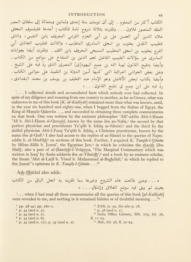 « . . . jj¿UJI (_5 I l_i^* 'J '. . . I collected details and accumulated facts which nobody ever had collected. In spite of my diligence and roaming from one country to another, as far as Greece, what was unknown to me of this book [iv. al-Kulliyät ] remained more than what was known, until, in the year six hundred and eighty-one, when I begged from the Sultan of Egypt, the King al-Mansür Qalawün . . ., and succeeded in obtaining three complete commentaries on that book. One was written by the eminent philosopher 'Alä'-addin Abü-1-Hasan 'All b. Abï-1-Hazm al-Qurashi, known by the name ibn an-Nafis, 1 the second by that perfect physician and practitioner Ya'qüb b. Ishâq as-Sâmirï, 2 and the third by the skilful physician Abü-l-Faraj Ya'qüb b. Ishâq, a Christian practitioner, known by the name ibn al-Quff. 3 I also had access to the replies of as-Sâmirï to the queries of Najm- addïn b. al-Minfâkh 4 on sections of this book. Further, I acquired K. Tanqih-1-Qänün by Hibat-Allâh b. Jumai', the Egyptian Jew, 5 in which he criticizes the shaykh [ibn Sina] ; also a part of al-Hawäshl-l- Iräqiyya, 'The Marginal Commentary which was written in Iraq' by Amïn-addawla ibn at-Tilmidh', 6 and a book by an eminent scholar, the Imam 'Abd al-Latif b. Yüsuf b. Muhammad al-Baghdâdï, 7 in which he replied to ibn Jumais opinions in K. Tanqïh-1-Qânûn . . .' 8 Ash-Shîrâzï also adds: ¿yt (jui i aj i '. . . when I had read all these commentaries all the queries of this book [ al-Kulliyät] were revealed to me, and nothing in it remained hidden or of doubtful meaning . . ,' 9 2 p. 34 (and n. 2). 3 p. 34 (and n. 7). 4 p. 33 (and n. 6). 1 pp. 38-42; pp. 180-1. 6 ZAR, ix. 59. See also p. 78. 7 p. 38 (and n. 1). 8 India Office Library, MS. 779, fol. 3b, 5 p. 34 (and n. 17); p. 35 (and n. 2). 11. 11-22. 9 Ibid., fol. 3b, 11. 22-23.