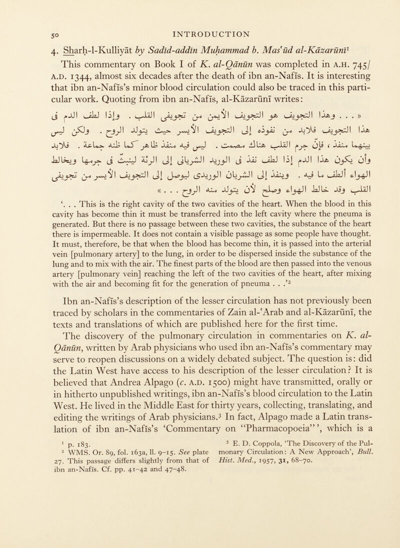 4. Sharh-l-Kulliyat by Sadîd-addîn Muhammad b. Mas'ud al-Käzaruni 1 This commentary on Book I of K. al-Qänün was completed in a.h. 745/ a.d. 1344, almost six decades after the death of ibn an-Nafis. It is interesting that ibn an-Nafïs's minor blood circulation could also be traced in this parti cular work. Quoting from ibn an-Nafïs, al-Käzarüm writes: (J jä JJI i ¿I2J ISjj . J.II! yp j I l -Ä jjäx JI lA&j ...» ji ljujäxji ô-ij-âj ^ |j.& • ^111 -s ¿jua òli í jJc~) u ¡3 ~ : i JaJUcJj ti i_ij I «A jjj JI (j -XÜ i ¿i^J lij j»jJ! l-lk <jlj ^aj^ I i—I ^ ó I (_J, I Lo Í_A¡2J I 11! «... ^\3j^ I JJó V c- ! Í2J U. »V23 < < J i ,ä J I '. . . This is the right cavity of the two cavities of the heart. When the blood in this cavity has become thin it must be transferred into the left cavity where the pneuma is generated. But there is no passage between these two cavities, the substance of the heart there is impermeable. It does not contain a visible passage as some people have thought. It must, therefore, be that when the blood has become thin, it is passed into the arterial vein [pulmonary artery] to the lung, in order to be dispersed inside the substance of the lung and to mix with the air. The finest parts of the blood are then passed into the venous artery [pulmonary vein] reaching the left of the two cavities of the heart, after mixing with the air and becoming fit for the generation of pneuma . . .' 2 Ibn an-Nafïs's description of the lesser circulation has not previously been traced by scholars in the commentaries of Zain al-'Arab and al-Käzarüni, the texts and translations of which are published here for the first time. The discovery of the pulmonary circulation in commentaries on K. al- Qänün, written by Arab physicians who used ibn an-Nafïs's commentary may serve to reopen discussions on a widely debated subject. The question is: did the Latin West have access to his description of the lesser circulation? It is believed that Andrea Alpago (c. a.d. 1500) might have transmitted, orally or in hitherto unpublished writings, ibn an-Nafïs's blood circulation to the Latin West. He lived in the Middle East for thirty years, collecting, translating, and editing the writings of Arab physicians. 3 In fact, Alpago made a Latin trans lation of ibn an-Nafïs's 'Commentary on Pharmacopoeia', which is a 1 p. 183. 3 E. D. Coppola, 'The Discovery of the Pul- 2 WMS. Or. 89, fol. 163a, 11. 9-15. See plate monary Circulation: A New Approach', Bull. 27. This passage differs slightly from that of Hist. Med., 1957, 3 1 » 68—70. ibn an-Nafïs. Cf. pp. 41-42 and 47-48.
