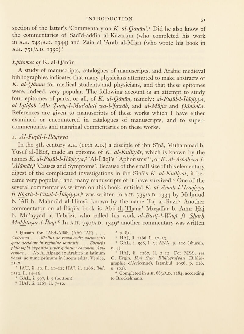 section of the latter's 'Commentary on K. al-Qänüri. 1 Did he also know of the commentaries of Sadïd-addïn al-Käzarüni (who completed his work in A.H. 745 /A.D. 1344) and Zain al-'Arab al-Misrï (who wrote his book in A.H. 751 /A.D. 1350)? Epitomes of K, al-Qänün A study of manuscripts, catalogues of manuscripts, and Arabic medieval bibliographies indicates that many physicians attempted to make abstracts of K. al-Qänün for medical students and physicians, and that these epitomes were, indeed, very popular. The following account is an attempt to study four epitomes of parts, or all, of K. al-Qänün , namely: al-Fusül-1-Iläqiyya, al-Iqtidäb 'Alä Tarlq-l-Mas alati zua-l-Jawäb, and al-Müjiz and Qänünca. References are given to manuscripts of these works which I have either examined or encountered in catalogues of manuscripts, and to super- commentaries and marginal commentaries on these works. i. A l-Fusül- l-Iläqiyya In the 5th century A.H. (nth A.D.) a disciple of ibn Sïnâ, Muhammad b. Yüsuf al-Iläqi, made an epitome of K. al-Kulliyät, which is known by the names K. al-Fusül-1-Iläqiyya, 2 'Al-Ilâqï's Aphorisms or K. al-Asbäb zva-l- 'Alämät, 3 'Causes and Symptoms'. Because of the small size of this elementary digest of the complicated investigations in ibn Slnä's K. al-Kulliyät, it be came very popular, 4 and many manuscripts of it have survived. 5 One of the several commentaries written on this book, entitled K. al-Amäll-1-Iräqiyya fi Sharh-l-Fusül-l-Iläqiyya, 6 was written in A.H. 735 /A.D. 1334 by Mahmüd b. 'Ali b. Mahmüd al-Himsï, known by the name Täj ar-Râzï. 7 Another commentator on al-Ilâqï's book is Abü-th-Thanä' Muzaffar b. Amir Häj b. Mu'ayyad at-Tabrïzï, who called his work al-Baslt-1-Wäql fl Shark Mukhtasar-1-Iläql. 8 In A.H. 750 /A.D. 1349 9 another commentary was written 1 Husain ibn 'Abd-Alläh (Abü 'All) ... 5 p. 83. Avicenna . . . libellas de removendis nocumentis 6 HAJ, ii. 1266, 11. 30-33. quae accidunt in regimine sanitatis . . . Ebenefis 7 GAL, i. 598, 1. 3; ANA, p. 210 (shurüh, philosophi expo sitio super quintum canonem Avi- n. 4). cennae . . . Ab A. Alpago ex Arabico in latinum 8 HAJ, ii. 1267, 11. 2-12. For MSS. see versa, ac nunc primum in lucem edita, Venice, O. Ergin, Ibni Sïnâ Bibliografyasi (Biblio- 1547. graphie d'Avicenne), Istanbul, 1956, p. 116, 2 IAU, ii. 20, 11. 21-22; HAJ, ii. 1266; ibid. n. 102). 1312 ,11. 14-16. 9 Completed in a.h. 683 /a.d. 1284, according 3 GAL, i. 597, 1. S (bottom). to Brockelmann. 4 HAJ, ii. 1267, 11. 7-10.
