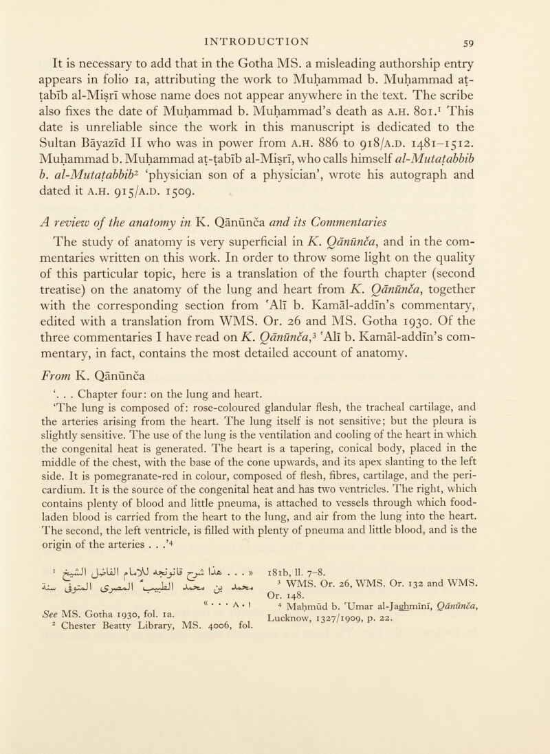 It is necessary to add that in the Gotha MS. a misleading authorship entry appears in folio ia, attributing the work to Muhammad b. Muhammad at- tabïb al-Misrï whose name does not appear anywhere in the text. The scribe also fixes the date of Muhammad b. Muhammad's death as a.h. 801. 1 This date is unreliable since the work in this manuscript is dedicated to the Sultan Bâyazïd II who was in power from a.h. 886 to 918 /a.d. 1481-1512. Muhammad b. Muhammad at-tabïb al-Misrï, who calls himself al-Mutatabbib b. al-Mutatabbib 2 'physician son of a physician', wrote his autograph and dated it a.h. 915 /a.d. 1509. A review of the anatomy in K. Qänünca and its Commentaries The study of anatomy is very superficial in K. Qänünca , and in the com mentaries written on this work. In order to throw some light on the quality of this particular topic, here is a translation of the fourth chapter (second treatise) on the anatomy of the lung and heart from K. Qänünca , together with the corresponding section from 'Ali b. Kamâl-addïn's commentary, edited with a translation from WMS. Or. 26 and MS. Gotha 1930. Of the three commentaries I have read on K. Qänünca , 3 c AlI b. Kamâl-addïn's com mentary, in fact, contains the most detailed account of anatomy. From K. Qänünca . Chapter four: on the lung and heart. 'The lung is composed of: rose-coloured glandular flesh, the tracheal cartilage, and the arteries arising from the heart. The lung itself is not sensitive; but the pleura is slightly sensitive. The use of the lung is the ventilation and cooling of the heart in which the congenital heat is generated. The heart is a tapering, conical body, placed in the middle of the chest, with the base of the cone upwards, and its apex slanting to the left side. It is pomegranate-red in colour, composed of flesh, fibres, cartilage, and the peri cardium. It is the source of the congenital heat and has two ventricles. The right, which contains plenty of blood and little pneuma, is attached to vessels through which food- laden blood is carried from the heart to the lung, and air from the lung into the heart. The second, the left ventricle, is filled with plenty of pneuma and little blood, and is the origin of the arteries . . .' 4 1 J^UJI ...» 18ib, 11. 7 — '8. ^ ^Jl WkJI J¡^ ¿o 3 WMS. Or. 2 6, WMS. Or. i 32 and WMS. Or. 148. <(   ' A • I 4 Mahmüd b. 'Umar al-Taghmînï. Qänünca, See MS. Gotha 1930, fol. ia. . i Lucknow, 1327/1909, p. 22. 2 Chester Beatty Library, MS. 4006, fol.