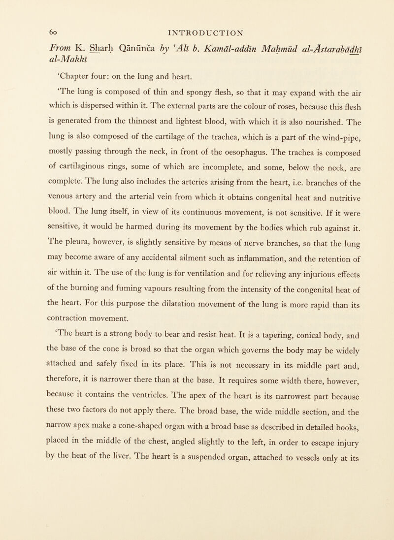 From K. Sharh Qänünca by 'All b. Kamâl-addîn Mahmiid al-Ästarabâdhî al-Makkl 'Chapter four: on the lung and heart. 'The lung is composed of thin and spongy flesh, so that it may expand with the air which is dispersed within it. The external parts are the colour of roses, because this flesh is generated from the thinnest and lightest blood, with which it is also nourished. The lung is also composed of the cartilage of the trachea, which is a part of the wind-pipe, mostly passing through the neck, in front of the oesophagus. The trachea is composed of cartilaginous rings, some of which are incomplete, and some, below the neck, are complete. The lung also includes the arteries arising from the heart, i.e. branches of the venous artery and the arterial vein from which it obtains congenital heat and nutritive blood. The lung itself, in view of its continuous movement, is not sensitive. If it were sensitive, it would be harmed during its movement by the bodies which rub against it. The pleura, however, is slightly sensitive by means of nerve branches, so that the lung may become aware of any accidental ailment such as inflammation, and the retention of air within it. The use of the lung is for ventilation and for relieving any injurious effects of the burning and fuming vapours resulting from the intensity of the congenital heat of the heart. For this purpose the dilatation movement of the lung is more rapid than its contraction movement. 'The heart is a strong body to bear and resist heat. It is a tapering, conical body, and the base of the cone is broad so that the organ which governs the body may be widely attached and safely fixed in its place. This is not necessary in its middle part and, therefore, it is narrower there than at the base. It requires some width there, however, because it contains the ventricles. The apex of the heart is its narrowest part because these two factors do not apply there. The broad base, the wide middle section, and the narrow apex make a cone-shaped organ with a broad base as described in detailed books, placed in the middle of the chest, angled slightly to the left, in order to escape injury by the heat of the liver. The heart is a suspended organ, attached to vessels only at its