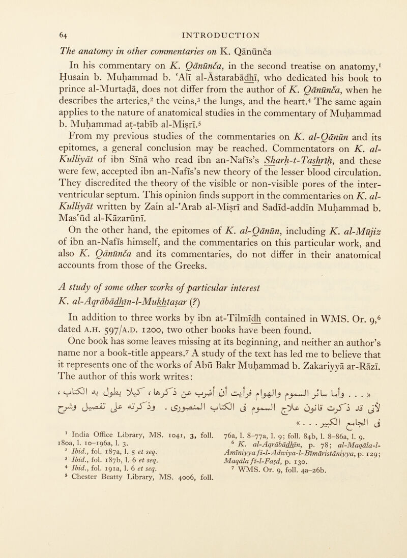The anatomy in other commentaries on K. Qänünca In his commentary on K. Qänünca, in the second treatise on anatomy, 1 Husain b. Muhammad b. f Alï al-Ästarabädhi, who dedicated his book to prince al-Murtadä, does not differ from the author of K. Qänünca, when he describes the arteries, 2 the veins, 3 the lungs, and the heart. 4 The same again applies to the nature of anatomical studies in the commentary of Muhammad b. Muhammad at-tabïb al-Misrï. 5 From my previous studies of the commentaries on K. al-Qänün and its epitomes, a general conclusion may be reached. Commentators on K. al- Kulliyät of ibn Sina who read ibn an-Nafïs's Sharh-t-Tashrlh, and these were few, accepted ibn an-Nafïs's new theory of the lesser blood circulation. They discredited the theory of the visible or non-visible pores of the inter ventricular septum. This opinion finds support in the commentaries on K. al- Kulliyät written by Zain al-'Arab al-Misrï and Sadïd-addïn Muhammad b. Mas'üd al-Kâzarûnï. On the other hand, the epitomes of K. al-Qänün, including K. al-Müjiz of ibn an-Nafïs himself, and the commentaries on this particular work, and also K. Qänünca and its commentaries, do not differ in their anatomical accounts from those of the Greeks. A study of some other works of particular interest K. al-Aqräbädhln-1-Mnkhtasar (?) In addition to three works by ibn at-Tilmidh contained in WMS. Or. 9, 6 dated a.h. 597 /a.d. 1200, two other books have been found. One book has some leaves missing at its beginning, and neither an author's name nor a book-title appears. 7 A study of the text has led me to believe that it represents one of the works of Abü Bakr Muhammad b. Zakariyyâ ar-Râzï. The author of this work writes : ( <■—j i ~ (_) i \js i» ^ j i lw ij ... » (J-wuu . (Sjj)y '^ <— j I x 5C]| ¡J oJÍi> 1 India Office Library, MS. 1041, 3, foil. 76a, 1. 8-77a, 1. 9; foil. 84b, 1. 8-86a, 1. 9. 180a, 1. io-igóa, 1. 3. 2 Ibid., fol. 187a, 1. 5 et seq. 3 Ibid., fol. 187b, 1. 6 et seq. 4 Ibid., fol. 191a, 1. 6 et seq. 6 K. al-Aaräbädhln. p. 78; al-Maqäla-l- Aminiyya fï-1-Adwiya-l-Blmäristäniyya, p. 129 ; Maqälafî-1-Fasd, p. 130. 7 WMS. Or.' 9, foil. 4 a-26b. 5 Chester Beatty Library, MS. 4006, foil.
