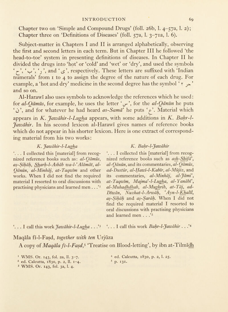Chapter two on 'Simple and Compound Drugs' (foil. 26b, 1. 4~57a, 1. 2); Chapter three on 'Definitions of Diseases' (foil. 57a, 1. 3~7ia, 1. 6). Subject-matter in Chapters I and II is arranged alphabetically, observing the first and second letters in each term. But in Chapter III he followed 'the head-to-toe' system in presenting definitions of diseases. In Chapter II he divided the drugs into 'hot' or 'cold' and 'wet' or 'dry', and used the symbols ' ' v', 'j ', and ' <£*, respectively. These letters are suffixed with 'Indian numerals' from 1 to 4 to assign the degree of the nature of each drug. For example, a 'hot and dry' medicine in the second degree has the symbol ' r ' and so on. Al-Harawï also uses symbols to acknowledge the references which he used : for al-Oämüs, for example, he uses the letter ', for the al-Qänün he puts ' j', and for whatever he had heard as-Sama he puts V'. Material which appears in K. Jawähir-l-Lugha appears, with some additions in K. Bahr-l- Jawähir. In his second lexicon al-Harawi gives names of reference books which do not appear in his shorter lexicon. Here is one extract of correspond ing material from his two works : K. Jawâhir-1-Lugha K. Bahr-1-Jawähir . I collected this [material] from recog- . I collected this [material] from recog nized reference books such as: al-Qämüs, nized reference books such as ash-Shifa, as-Sihäh, Sharh-l-Asbäb wa-l- Alämät, al- al-Qänün, and its commentaries, al-Qämüs, Oänün, al-Minhäj, at-Taqwïm and other ad-Dustür, al-Hawï-l-Kabïr, al-Müjiz, and works. When I did not find the required its commentaries, al-Minhäj, al-Jämi, material I resorted to oral discussions with at-Taqwïm, Majma'-l-Lugha, al-YanäbV, practising physicians and learned men .. al-Muha dhdh ab, al-Mughrib, at-Täj, ad- Dïwân, Nuzhat-l-Arwäh, 'Ayn-l-Khalïl, as-Sihäh and as-Saräh. When I did not find the required material I resorted to oral discussions with practising physicians and learned men . . .' 2 '. . . I call this work Jawähir-1-Lugha . . .' 3 '. . . I call this work Bahr-1-Jawähir . . .' 4 Maqäla fï-1-Fasd, together with ten Urjüza A copy of Maqäla fï-l-Fasd, 5 'Treatise on Blood-letting', by ibn at-Tilmïdh 1 WMS. Or. 143, fol. 2a, 11. 3-7. 2 ed. Calcutta, 1830, p. 2, 11. 1-4. 3 WMS. Or. 143, fol. 3a, 1. 4. 4 ed. Calcutta, 1830, p. 2, 1. 25. 5 p- 131-