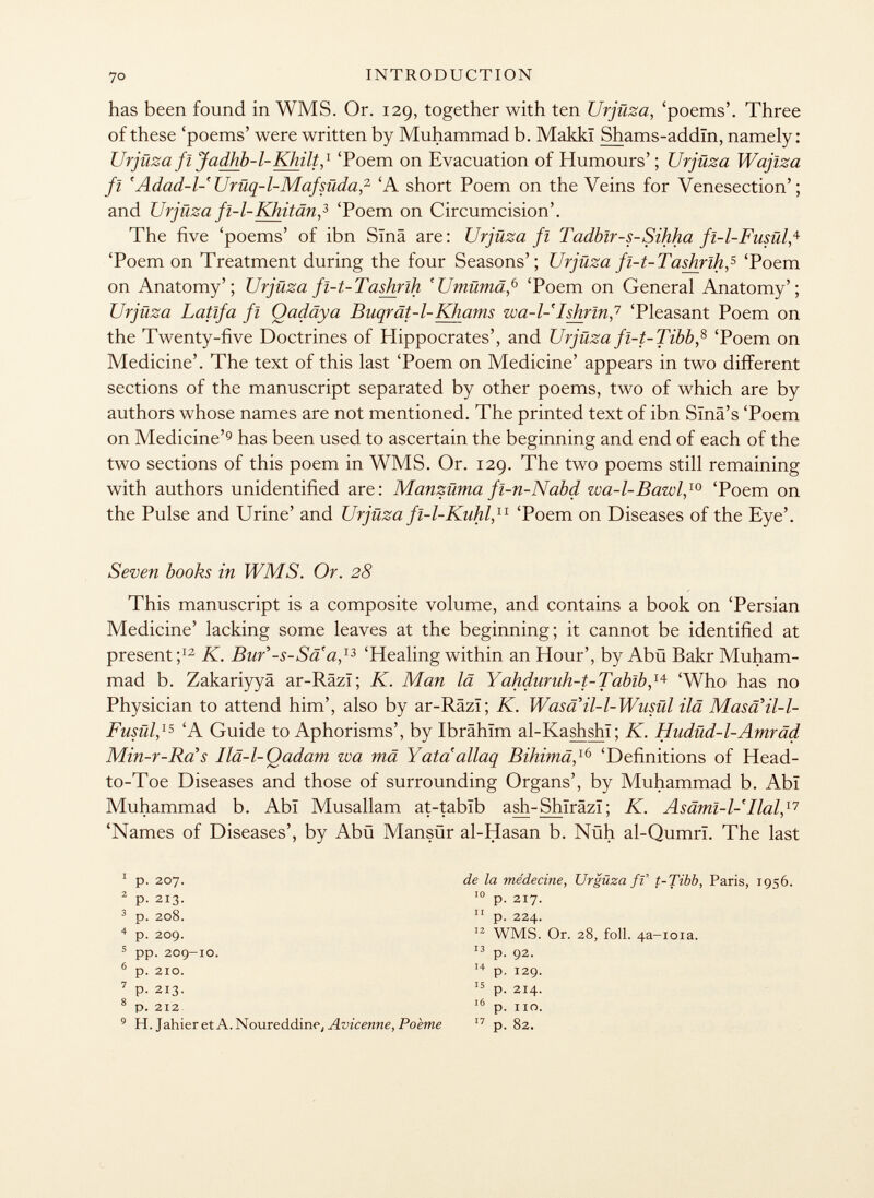 has been found in WMS. Or. 129, together with ten Urjiiza, 'poems'. Three of these 'poems' were written by Muhammad b. Makkï Shams-addïn, namely: Urjüza fl Jadhb-l-Khilt, 1 'Poem on Evacuation of Humours'; Urjiiza Wajlza fi 'Adad-l-'Urüq-l-Mafsüda, 2 'A short Poem on the Veins for Venesection'; and Urjüza fi-l-Khitän , 3 'Poem on Circumcision'. The five 'poems' of ibn Sina are: Urjüza fl Tadblr-s-Sihha fi-l-Fusül,* 'Poem on Treatment during the four Seasons'; Urjüza fi-t-Tashrih, 5 'Poem on Anatomy'; Urjüza fi-t-Tashrih 'Umümä , 6 'Poem on General Anatomy'; Urjüza Latlfa fl Qadäya Buqrät-l-Khams wa-l- I shrink 'Pleasant Poem on the Twenty-five Doctrines of Hippocrates', and Urjüza fi-t-Tibb, 8 'Poem on Medicine'. The text of this last 'Poem on Medicine' appears in two different sections of the manuscript separated by other poems, two of which are by authors whose names are not mentioned. The printed text of ibn Sinä's 'Poem on Medicine' 9 has been used to ascertain the beginning and end of each of the two sections of this poem in WMS. Or. 129. The two poems still remaining with authors unidentified are: Manzüma fi-n-Nabd wa-l-Bawl, 10 'Poem on the Pulse and Urine' and Urjüza fi-l-Kuhl, 11 'Poem on Diseases of the Eye'. Seven books in WMS. Or. 28 This manuscript is a composite volume, and contains a book on 'Persian Medicine' lacking some leaves at the beginning; it cannot be identified at present; 12 K. Bur'-s-Sa a, 13 'Healing within an Hour', by Abü Bakr Muham mad b. Zakariyyä ar-Râzï; K. Man là Yahdnruh-t-Tablb , 14 'Who has no Physician to attend him', also by ar-Râzï; K. Was a il-1- Wusül ilä Masaïl-l- Fusül, 15 'A Guide to Aphorisms', by Ibrahim al-Kashshï; K. Hudüd-1-Amräd Min-r-Ra s Ilä-l-Qadam wa mä Y ata' allaq Bihimä , l6 'Definitions of Head- to-Toe Diseases and those of surrounding Organs', by Muhammad b. Abi Muhammad b. Abï Musallam at-tabïb ash-Shïrâzï ; K. Asäml-l-'Ilal, 17 'Names of Diseases', by Abü Mansür al-Hasan b. Nuh al-Qumrl. The last 1 p. 207. 2 p- 213. 3 p. 208. 4 p. 209. 5 pp. 209-10. 6 p. 210. 7 p. 213. 8 p. 212 9 H. Jahier et A. Noureddine, Avicenne, Poème de la médecine, Urgüza fi t-Tibb, Paris, 1956. 10 p. 217. 11 p. 224. 12 WMS. Or. 28, foil. 4 a-ioia. 13 p. 92. 14 p. 129. 15 p. 214. 16 p. no. 17 p. 82.