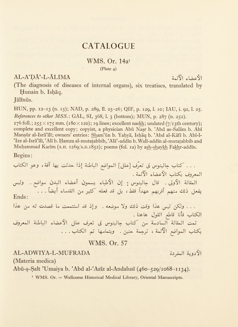 CATALOGUE WMS. Or. 14a 1 (Plate 4) AL-A'DÄ'-L-ÄLIMA XJSI (The diagnosis of diseases of internal organs), six treatises, translated by Hunain b. Ishäq. Jälinös. HUN, pp. 12-13 (n. 15); NAD, p. 289, 11. 25-26; QIF, p. 129, 1. 10; IAU, i. 92, 1. 25. References to other MSS.: GAL, SI, 368, 1. 3 (bottom); MUN, p. 287 (n. 252). 176 foil.; 255 X 17S inm. (180X120); 19 lines; excellent naskh; undated (y/13 th century); complete and excellent copy; copyist, a physician Abü Nasr b. 'Abd as-Saläm b. Abï Mansür al-Isrâ'ïlï; owners' entries: Sham'ûn b. Yahyä, Ishäq b. 'Abd al-Käfi b. Abi-l- 'Izz al-Isrâ'ïlï, r Alï b. Hamza al-mutatabbib, 'Ala'-addïn b. Walï-addïn al-mutatabbib and Muhammad Karïm ( a.h. 1269 /a.d .1852); poems (fol. ia) by ash-shaykh Fakhr-addïn. Begins : Í äil lgj l¿] ¿ullji [(jjtfr] i— Sjxj í ib5 . . . . <WJ V I e. I t 1 U5o I fifi fi ÔAJI c . 1 c -LL-ïl i la. j J là* . ÄJ I . . . 1 &L»-VÄJI (Jo ( I2IÜ \X$£- ¿AJÍ Ends : i .A& . ' .AS | ^ ' -0J I wVÄ ... . h& U> (JjjjJ I IS U ti c_j 1 I l^J I c. C j I i ^* *> [ % <—i 1^5 -- LJ I IjLo.J ! i -.A Ì . . . v b50l WMS. Or. 57 AL-ADWIYA-L-MUFRADA ¿^>JI (Materia medica) Abü-s-Salt 'Umaiya b. 'Abd al- r Aziz al-Andalusi (460-529/1068-1134). 1 WMS. Or. = Wellcome Historical Medical Library, Oriental Manuscripts.