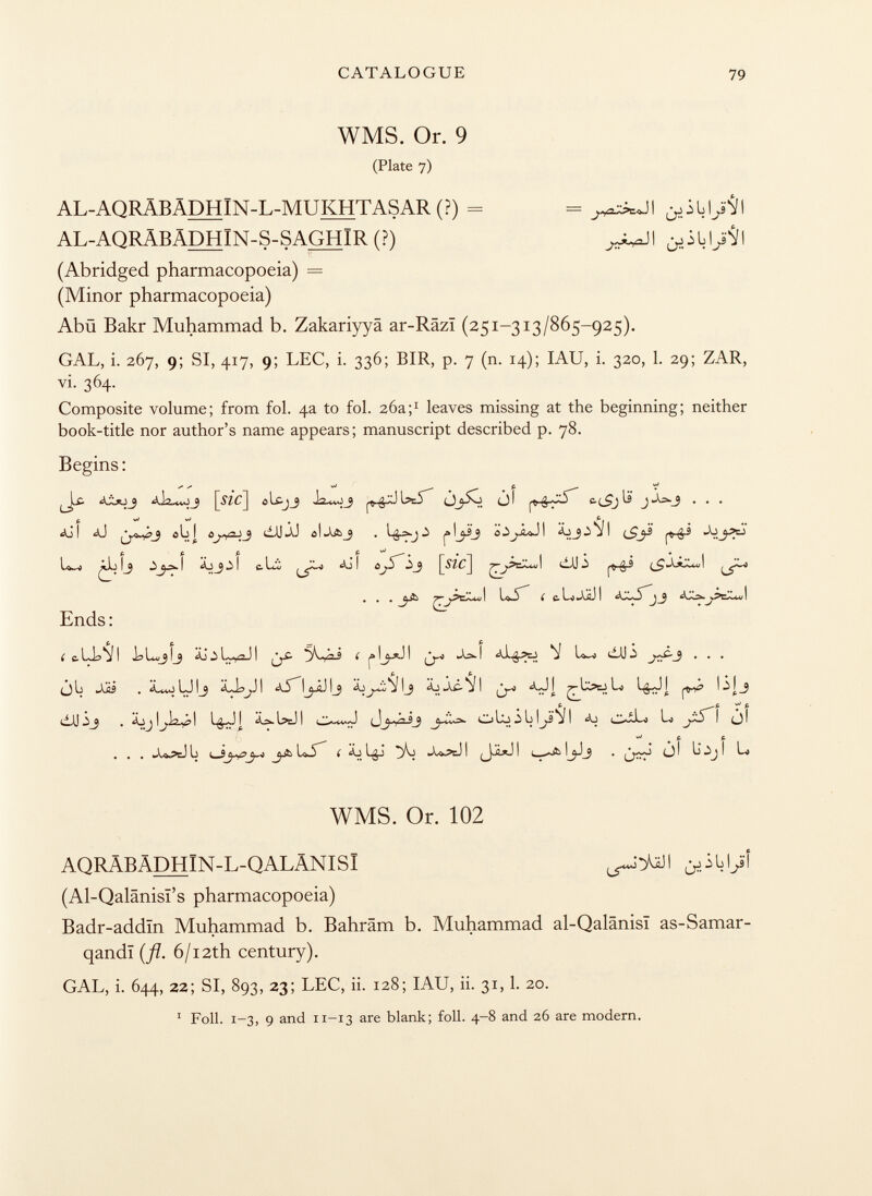 WMS. Or. 9 (Plate 7) AL-AQRÄBÄDHlN-L-MUKHTASAR (?) = = AL-AQRÄBÄDHlN-S-SAGHlR (?) ,^1 (Abridged pharmacopoeia) = (Minor pharmacopoeia) Abü Bakr Muhammad b. Zakariyyä ar-Räzi (251-313/865-925). GAL, i. 267, 9; SI, 417, 9; LEC, i. 336; BIR, p. 7 (n. 14); IAU, i. 320, 1. 29; ZAR, vi. 364. Composite volume; from fol. 4a to fol. 26a; 1 leaves missing at the beginning; neither book-title nor author's name appears; manuscript described p. 78. Begins : £■ ôlc-jj iä5** i c.(_£jlï j ¿->-3 . . . p. vJ vJ t c I <0 ÔL I ôj+P-ÏJ dJJ Xi 01 ^ j 0 1o I Äjj 3 j I ^9. • • • 77 ljf e c. li> jjl) i j ¿¿2*. j Ends: i c-LjaVl I ( f l^-*J I As» I ^ L»_< dJJ .i J^f~3 • • • ijL Si.s . ¿U^JUIj ÁJísj J! ¿i IjiJ I j I j ii Á¿ VI ^b>Ej Lo I ■i] J ^ £ £ ^ p ¿jjaäiäj! (jj-yk2_9 j-iis* oujiblji* j i aj lo i òl . . . x».?eJ L i_Sj_o L5 ( Äj Lgj % j^?cJ I I i_-«A ó I L^j I Lo WMS. Or. 102 AQRÄBÄDHIN-L-QALÄNISI ¿ÓLl/ (Al-Qalânisï's pharmacopoeia) Badr-addïn Muhammad b. Bahräm b. Muhammad al-Qalânisï as-Samar- qandi {fi. 6/12th century). GAL, i. 644, 22; SI, 893, 23; LEC, ii. 128; IAU, ii. 31,1. 20. 1 Foil. 1-3, 9 and 11-13 are blank; foil. 4-8 and 26 are modern.
