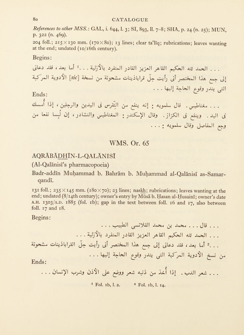 References to other MSS. : GAL, i. 644,1. 3; SI, 893,11. 7-8; SHA, p. 24 (n. 25); MUN, p. 322 (n. 469). 204 foil.; 215X130 mm. (170x80); 13 lines; clear ta'liq; rubrications; leaves wanting at the end; undated (io/i6th century). Begins : f. fi (jUo Jü i LI 1 . . . ÄJj jb I ^&UJI ^SócJI *uj X>aJI . . . P. t vJ fi. f. tii . . . i ää iäj i C. j jjj ^jú i Ends: 1 . I J 1^9 /v-! ^ I ^Q< J *Aj j • íLj^-O.Lt4f (J is . , . . > l*j2j lvwj jl í j j l*wj 1j i • ^ ii (j ^ . j,j t ^ . . . • aj(j u_j (j-v 5 l¿o.j i £y~-9 WMS. Or. 65 AQRÄBÄDHIN-L-QALÄNISI (Al-Qalänisi's pharmacopoeia) Badr-addïn Muhammad b. Bahräm b. Muhammad al-Qalânisï as-Samar- qandi. 131 foil.; 235 X 145 mm. (180X70); 23 lines; naskh; rubrications; leaves wanting at the end; undated (8/i4th century); owner's entry by Müsä b. Hasan al-Husaini; owner's date a.h. 1303 /a .d. 1885 (fol. ib); gap in the text between foil. 16 and 17, also between foil. 17 and 18. Begins : ... J2JI I . . . . £JjMü I j^UJI I J.AUJI ^$v?=JI <UJ -UÄJI . . . ^ fi fi * fi oLOU^ÄJI (J-Ä (Jl I l.u> (jj (jico Jjü ( LI 2 . . . • # * I IÄJ I Ç-j ^ I I ^ ! ^uQ Ends : ... 0^ 1 („3 ^ j I ^^33 I ^ I • 1 ^ I j*~¿¿ ... 1 Fol. ib, 1. 2. 2 Fol. ib, 1. 14.