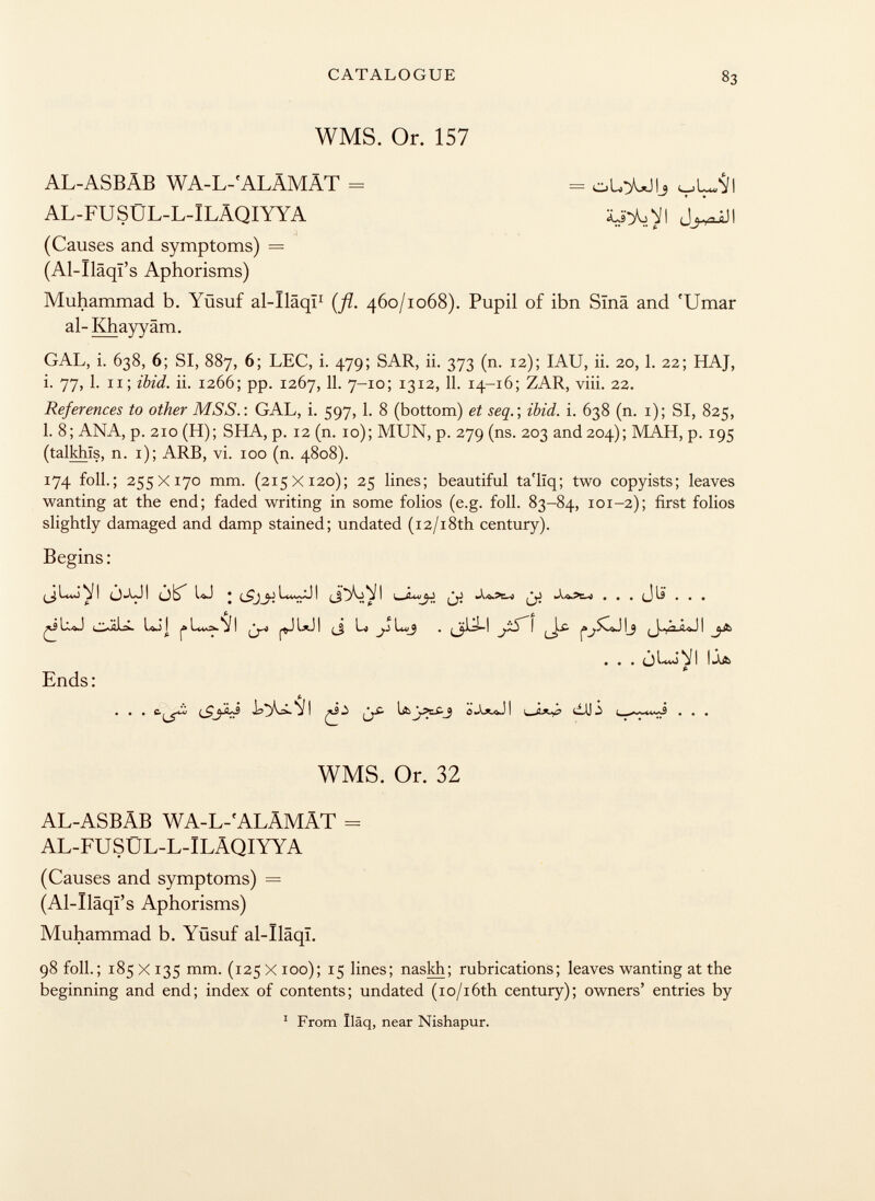 WMS. Or. 157 AL-ASBÄB WA-L-'ALÄMÄT = AL-FUSÜL-L-ILÄQIYYA -— olo^ojij y i (jj A,n Q 11 (Causes and symptoms) = (Al-Iläql's Aphorisms) Muhammad b. Yüsuf al-Iläqi 1 {fi. 460/1068). Pupil of ibn Sina and r Umar al- Khayyam. GAL, i. 638, 6; SI, 887, 6; LEC, i. 479; SAR, ii. 373 (n. 12); IAU, ii. 20, 1. 22; HAJ, i. 77, 1. 11; ibid. ii. 1266; pp. 1267, 11. 7-10; 13 12, 11. 14-16; ZAR, viii. 22. References to other MS S . : GAL, i. 597, 1. 8 (bottom) et seq.) ibid. i. 638 (n. i); SI, 825, 1. 8; ANA, p. 210 (H); SHA, p. 12 (n. 10); MUN, p. 279 (ns. 203 and 204); MAH, p. 195 (talkhïs, n. 1); ARB, vi. 100 (n. 4808). 174 foli.; 255 X170 mm. (215X120); 25 lines; beautiful ta'lïq; two copyists; leaves wanting at the end; faded writing in some folios (e.g. foil. 83-84, 101-2); first folios slightly damaged and damp stained; undated (12/18th century). Begins: j-UI 0^ LJ • ¡y jjj -U.3E-J . . . J li . . . OÄIÄ. loJj (_j b jJ lu/_J . (Jflä-I yS' I ^£- (Causes and symptoms) = (Al-Ïlâqï's Aphorisms) Muhammad b. Yüsuf al-ïlâqî. 98 foil.; 185 X 135 mm. (125 X 100); 15 lines; naskh; rubrications; leaves wanting at the beginning and end; index of contents; undated (io/i6th century); owners' entries by Ends: • • • o S i i . . . (SjJ I !%£■ IAjÄCJ WMS. Or. 32 AL-ASBÄB WA-L-'ALÄMÄT = AL-FU SÜL-L-ILÄQIYYA 1 From Iläq, near Nishapur.