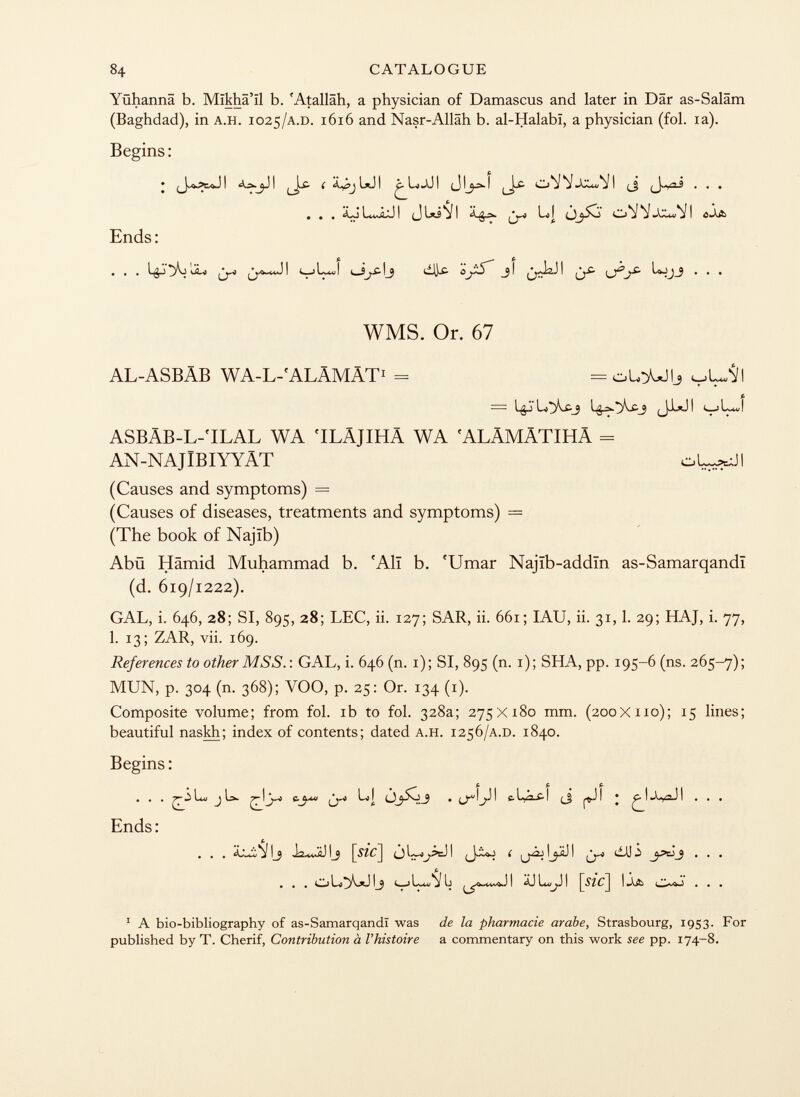 Yühannä b. Mïkhâ'ïl b. 'Atalläh, a physician of Damascus and later in Dar as-Saläm (Baghdad), in a.h. 1025 /a.d. 1616 and Nasr-Allâh b. al-Halabï, a physician (fol. ia). Begins: • I I ( Xy?jL*JI ^ I . . , . . . ¿o u^âjj i (j 1*3^1 l<| 'vv«xxur'ií i o-a& Ends : • • • 1 s| i i ^ i i • • • WMS. Or. 67 AL-ASBÄB WA-L-'ALÄMÄT 1 = oloUlj V L~</I = igj'l^cj 1^ä.*>v£j (_j.lt.ji t_jlj ASBÄB-L-'ILAL WA 'ILÄJIHÄ WA 'ALÄMÄTIHÄ = AN-NAJlBIYYÄT oL^-JI (Causes and symptoms) = (Causes of diseases, treatments and symptoms) = (The book of Najïb) Abü Hamid Muhammad b. f Alî b. 'Umar Najïb-addïn as-Samarqandï (d. 619/1222). GAL, i. 646, 28; SI, 895, 28; LEC, ii. 127; SAR, ii. 661; IAU, ii. 31,1. 29; HAJ, i. 77, 1. 13; ZAR, vii. 169. References to other MSS.: GAL, i. 646 (n. 1); SI, 895 (n. 1); SHA, pp. 195-6 (ns. 265-7); MUN, p. 304 (n. 368); YOO, p. 25: Or. 134 (1). Composite volume; from fol. ib to fol. 328a; 275X180 mm. (200X110); 15 lines; beautiful naskh; index of contents; dated a.h. 1256 /a.d. 1840. Begins : . . . Lo J La- 7^-1 ¿J-* L>! C.[~2.£-\ |^.J I • ^1 I . . . Ends: ... ij j.vz£l i i i^jij i djj — ... t- 4 t , Jl äJL^JI [ mc ] U& . . . 1 A bio-bibliography of as-Samarqandï was de la pharmacie arabe, Strasbourg, 1953. For published by T. Cherif, Contribution à l'histoire a commentary on this work see pp. 174-8.
