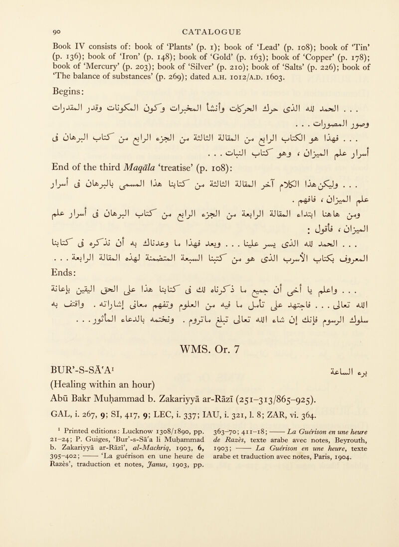 Book IV consists of: book of 'Plants' (p. i); book of 'Lead' (p. 108); book of 'Tin' (p. 136); book of 'Iron' (p. 148); book of 'Gold' (p. 163); book of 'Copper' (p. 178); book of 'Mercury' (p. 203); book of 'Silver' (p. 210); book of 'Salts' (p. 226); book of 'The balance of substances' (p. 269); dated a.h. 1012 /a.d. 1603. Begins : oljjjlji j-xsj cjüjscji oi^äji o^äji <uj . . . . . . o ijj) i ^ ^ \j¡ I tj^cJ I ^-0 bd I Ü I • • • s • • I—JI L5 * e.) 1 j I End of the third Maqäla 'treatise' (p. 108): j ijrfj (_j i 1 üj 1x5 ^yd ájü lij i äj 1¿<íj ! • • • . i ^iu í ói>ji fX¿ jl^ü/l (_j (jlajji ¿»o!j.ii ^juj! uaia ♦ Jjïîi ( jljwvJ! blxt i ^ iaj i li .áx- 3 l*a 1 *a^_9 . , . l*j..c- ^>,-^0 t s «aj i ^aj i . . . • ■ ■ ^ 1 f 1 ^ ^ ! c j ls^o í Ends: äjlcb ^jjJI (Jpc-H L^Lí (J ¿AJ U jl ^¿.1 Li . . . l _ íxs !_ j . Aj lj Li| ^ g o {j ¿.¡J Lo «mi • • . lo-j 1 c i-c- li u 1 I -i l*j ! c- l¿l ) i cilj tí i WMS. Or. 7 BUR'-S-SÄ'A 1 icUI (Healing within an hour) Abü Bakr Muhammad b. Zakariyyä ar-Razi (251-313/865-925). GAL, i. 267, 9; SI, 417, 9; LEC, i. 337; IAU, i. 321,1. 8; ZAR, vi. 364. 1 Printed editions : Lucknow 1308/1890, pp. 363-70; 411-18; La Guérison en une heure 21-24; P. Guiges, 'Bur'-s-Sä'a li Muhammad de Razès, texte arabe avec notes, Beyrouth, b. Zakariyyä ar-Râzï', al-Machriq, 1903, 6, 1903; La Guérison en une heure, texte 395-402; 'La guérison en une heure de arabe et traduction avec notes, Paris, 1904. Razès', traduction et notes, jfanus, 1903, pp.