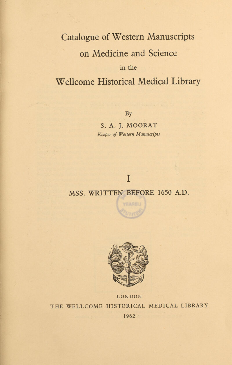 Catalogue of Western Manuscripts on Medicine and Science in the Wellcome Historical Medical Library By S. A. J. MOORAT Keeper of Western Manuscripts I MSS. WRITTEN BEFORE 1650 A.D. LONDON THE WELLCOME HISTORICAL MEDICAL LIBRARY