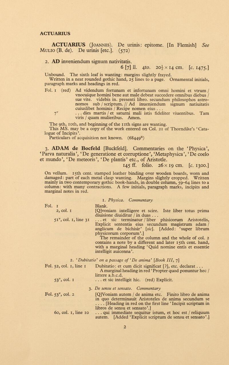 ACTUARIUS ACTUARIUS (Joannes). De urinis: epitome. [In Flemish] See Mulio (B. de). De urinis [etc.]. (572) 2. AD inveniendum signum nativitatis. 6 [7] 11. 4to. 20^ x 14 cm. [c. 1475.] Unbound. The sixth leaf is wanting: margins slightly frayed. Written in a neat rounded gothic hand, 25 lines to a page. Ornamental initials, paragraph marks and headings in red. Fol. i (red) Ad videndum fortunam et infortunam omni homini et vtrum / vnocuique homini bene aut male debeat succedere omnibus diebus / sue vite, videbis in. presenti libro, secundum philosophos astro- nomos sub / scriptum. // Ad inueniendum signum natiuitatis cuiuslibet hominis / Recipe nomen eius . . . 7 V ... dies martis / et saturni mali istis fideliter viuentibus. Tam viris / quam mulieribus. Amen. The 9th, xoth, and beginning of the nth signs are wanting. This MS. may be a copy of the work entered on Col. 21 of Thorndike’s ‘Cata logue of Incipits’. Particulars of acquisition not known. (68449 15 ) 3. ADAM de Bocfeld [Buckfeld]. Commentaries on the ‘Physica’, ‘Parva naturalia‘De generatione et corruptione’, ‘Metaphysica’, ‘De coelo et mundo’, ‘De meteoris’, ‘De plantis’ etc., of Aristotle. 145 ff. folio. 26 x 19 cm. [c. 1300.] On vellum. 15th cent, stamped leather binding over wooden boards, worn and damaged: part of each metal clasp wanting. Margins slightly cropped. Written mainly in two contemporary gothic book-hands, in double column, 59-64 lines to a column: with many contractions. A few initials, paragraph marks, incipits and marginal notes in red. Fol. i 2, col. I 5i v , col. i, line 31 1. Physica. Commentary Blank. [Qjvoniam intelligere et scire. Iste liber totus prima diuisione diuiditur / in duas . . . ... et sic terminatur / liber phisicorum Aristotelis, Explicit sententia eius secundum magistrum adam / anglicum de bichisir’ [sic]. [Added: ‘super librum physicorum corporum’.] The remainder of the column and the whole of col. 2 contains a note by a different and later 15th cent, hand, with a marginal heading ‘Quid nomine entis et essentie intelligit auicenna’. 2. ‘ Dubitatio ’ on a passage of ‘De anima’ [Book III, 7] Fol. 52, col. 1, line 1 Dubitatio: et cum dicit significat [?], etc. declarat. . . A marginal heading in red ‘ Propter quod ponuntur hec / littere a.b.c.d. 53 v , col. 1 ... et sic intelligit hie. (red) Explicit. 3. De sensu et sensato. Commentary Fol. 53 v , col. 2 [Q]Voniam autem / de anima etc. Finito libro de anima in quo determinauit Aristoteles de anima secundum se .... [Heading in red on the first line ‘ Incipit scriptum in libros de sensu et sensato’.] 60, coi. 1, line 10 ... qui immediate sequitur istum, et hoc est / reliquum autem. [Added ‘Explicit scriptum de sensu et sensato’.]