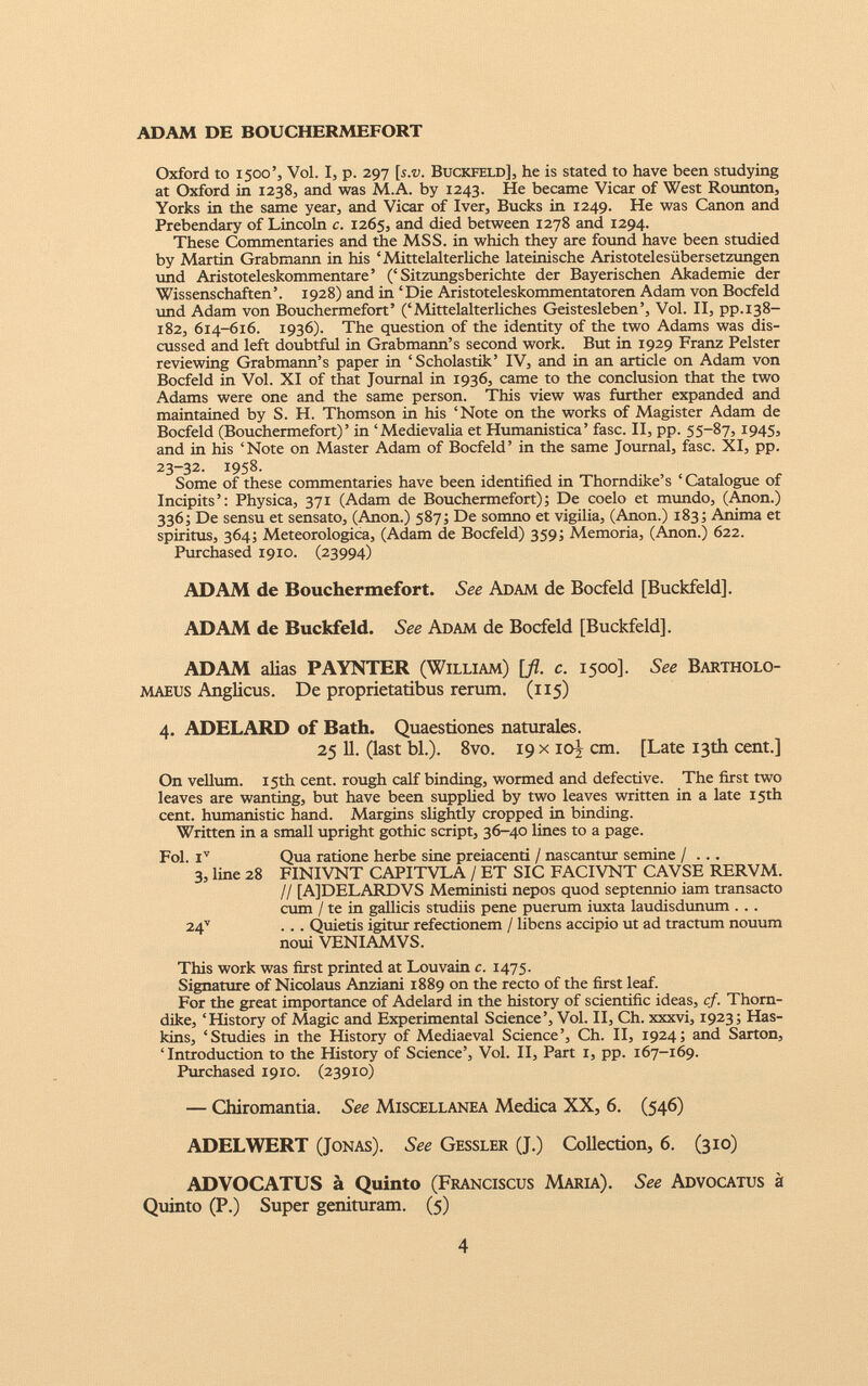 ADAM DE BOUCHERMEFORT Oxford to 1500’, Vol. I, p. 297 [s.t;. Buckfeld], he is stated to have been studying at Oxford in 1238, and was M.A. by 1243. He became Vicar of West Rounton, Yorks in the same year, and Vicar of Iver, Bucks in 1249. He was Canon and Prebendary of Lincoln c. 1265, and died between 1278 and 1294. These Commentaries and the MSS. in which they are found have been studied by Martin Grabmann in his ‘Mittelalterliche lateinische Aristotelesiibersetzungen und Aristoteleskommentare ’ (‘Sitzungsberichte der Bayerischen Akademie der Wissenschaften’. 1928) and in ‘Die Aristoteleskommentatoren Adam von Bocfeld und Adam von Bouchermefort’ (‘Mittelalterliches GeisteslebenVol. II, pp.138- 182, 614-616. 1936). The question of the identity of the two Adams was dis cussed and left doubtful in Grabmann’s second work. But in 1929 Franz Pelster reviewing Grabmann’s paper in ‘Scholastik’ IV, and in an article on Adam von Bocfeld in Vol. XI of that Journal in 1936, came to the conclusion that the two Adams were one and the same person. This view was further expanded and maintained by S. H. Thomson in his ‘Note on the works of Magister Adam de Bocfeld (Bouchermefort)’ in ‘Medievalia et Humanistica’ fasc. II, pp. 55-87, 1945, and in his ‘Note on Master Adam of Bocfeld’ in the same Journal, fasc. XI, pp. 23-32. 1958. Some of these commentaries have been identified in Thorndike’s ‘ Catalogue of Incipits’: Physica, 371 (Adam de Bouchermefort); De coelo et mundo, (Anon.) 336; De sensu et sensato, (Anon.) 587; De somno et vigilia, (Anon.) 183; Anima et spiritus, 364; Meteorologica, (Adam de Bocfeld) 359; Memoria, (Anon.) 622. Purchased 1910. (23994) ADAM de Bouchermefort. See Adam de Bocfeld [Buckfeld]. ADAM de Buckfeld. See Adam de Bocfeld [Buckfeld]. ADAM alias PAYNTER (William) [ fl . c. 1500]. See Bartholo- maeus Anglicus. De proprietatibus rerum. (115) 4. ADELARD of Bath. Quaestiones naturales. 25 11. (last bl.). 8vo. 19 x 10)- cm. [Late 13th cent.] On vellum. 15th cent, rough calf binding, wormed and defective. The first two leaves are wanting, but have been supplied by two leaves written in a late 15th cent, humanistic hand. Margins slightly cropped in binding. Written in a small upright gothic script, 36-40 lines to a page. Fol. i v Qua ratione herbe sine preiacenti / nascantur semine / ... 3, line 28 FINIVNT CAPITVLA / ET SIC FACIVNT CAVSE RERVM. // [A]DELARDVS Meministi nepos quod septennio iam transacto cum / te in gallicis studiis pene puerum iuxta laudisdunum . .. 24 v . . . Quietis igitur refectionem / libens accipio ut ad tractum nouum noui VENIAMVS. This work was first printed at Louvain c. 1475. Signature of Nicolaus Anziani 1889 on the recto of the first leaf. For the great importance of Adelard in the history of scientific ideas, cf. Thorn dike, ‘History of Magic and Experimental Science’, Vol. II, Ch. xxxvi, 1923; Has kins, ‘Studies in the History of Mediaeval Science’, Ch. II, 1924; and Sarton, ‘Introduction to the History of Science’, Vol. II, Part 1, pp. 167-169. Purchased 1910. (23910) — Chiromantia. See Miscellanea Medica XX, 6. (546) ADELWERT (Jonas). See Gessler (J.) Collection, 6. (310) ADVOCATUS a Quinto (Franciscus Maria). See Advocatus a Quinto (P.) Super genituram. (5)