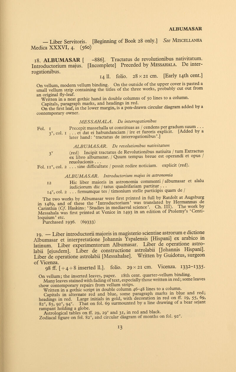 — Liber Servitoris. [Beginning of Book 28 only.] See Miscellanea Medica XXXVI, 4. (560) 18. ALBUMASAR [ Introductorium majus, rogationibus. -886]. Tractatus de revolutionibus nativitatum. [Incomplete] Preceded by Messahala. De inter- 14 11. folio. 28 x 21 cm. [Early 14th cent.] On vellum, modern vellum binding. On the outside of the upper cover is pasted a small vellum strip containing the titles of the three works, probably cut out from an original fly-leaf. Written in a neat gothic hand in double columns of 50 lines to a column. Capitals, paragraph marks, and headings in red. On the first leaf, in the lower margin, is a pen-drawn circular diagram added by a contemporary owner. Fol. I MESSAHALA. De interrogationibus Precepit massehalla ut constituas as / cendens per gradum suum . 3 V , coi. 1 ... et dat ei habundanciam / ire et furoris explicit. [Added by a later hand: ‘tractatus de interrogationibus’.] ALBUMASAR. De revolutionibus nativitatum 3 V (red) Incipit tractatus de Revolutionibus natiuita / tum Extractus ex libro albumazar. / Quum tempus breue est operandi et opus / reuolucionis . . . Fol. n v , coi. 2 . . . sine difficultate / possit redire noticiam. explicit (red). ALBUMASAR. Introductorium majus in astronomia 12 Hic liber maioris in astronomia commenti / albumasar et alalu iudiciorum dic / tatus quadrifariam partitur . . . 147, coi. 2 . . . firmumque tes / timonium stelle participis quam de / The two works by Albumasar were first printed in full by Ratdolt at Augsburg in 1489, and of these the ‘Introductorium’ was translated by Hermannus de Carinthia ( Cf. Haskins: ‘Studies in mediaeval science’. Ch. III). The work by Messahala was first printed at Venice in 1493 in an edition of Ptolemy’s ‘Centi- loquium’ etc. Purchased 1936. (69333) 19. — Liber introductorii majoris in magisterio scientiae astrorum e dictione Albumasar et interpretatione Johannis Yspalensis [Hispani] ex arabico in latinum. Liber experimentorum Albumasar. Liber de operatione astro- labii [ejusdem]. Liber de constructione astrolabii [Johannis Hispani]. Liber de operatione astrolabii [Messahalae], Written by Guidotus, surgeon of Vicenza. 98 if. [ + 4 + 8 inserted 11.]. folio. 29 x21cm. Vicenza. 1332-1335. On vellum; the inserted leaves, paper. 18th cent, quarter-vellum binding. Many leaves stained with fading of text, especially those written in red; some leaves show contemporary repairs from vellum strips. Written in a gothic script in double column 46-48 lines to a column. Capitals in alternate red and blue, some paragraph marks in blue and red; headings in red. Large initials in gold, with decoration in red on ff. 19, 55, 69, 8z v , 85, 92 v , 94 v . That on fol. 69 surmounted by a line drawing of a bear sejant rampant holding a globe. Astrological tables on ff. 29, 29 v and 31, in red and black. Zodiacal figure on fol. 82 v , and circular diagram of months on fol. 92 v .