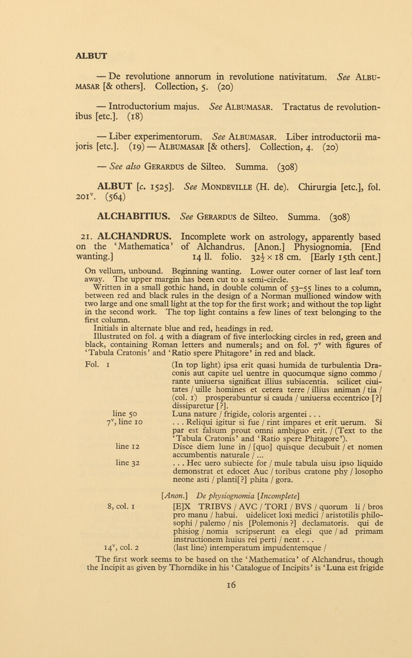 — De revolutione annorum in revolutione nativitatum. See Albu- masar [& others]. Collection, 5. (20) — Introductorium majus. See Albumasar. Tractatus de revolution ibus [etc.]. (18) — Liber experimentorum. See Albumasar. Liber introductorii ma joris [etc.]. (19) — Albumasar [& others]. Collection, 4. (20) — See also Gerardus de Silteo. Summa. (308) ALBUT [c. 1525]. See Mondeville (H. de). Chirurgia [etc.], fol. 20I V . (564) ALCHABITIUS. See Gerardus de Silteo. Summa. (308) 21. ALCHANDRUS. Incomplete work on astrology, apparently based on the ‘Mathematica’ of Alchandrus. [Anon.] Physiognomia. [End wanting.] 1411. folio. 32^x18 cm. [Early 15th cent.] On vellum, unbound. Beginning wanting. Lower outer corner of last leaf torn away. The upper margin has been cut to a semi-circle. Written in a small gothic hand, in double column of 53-55 lines to a column, between red and black rules in the design of a Norman mullioned window with two large and one small light at the top for the first work; and without the top light in the second work. The top light contains a few lines of text belonging to the first column. Initials in alternate blue and red, headings in red. Illustrated on fol. 4 with a diagram of five interlocking circles in red, green and black, containing Roman letters and numerals; and on fol. j v with figures of ‘Tabula Cratonis’ and ‘Ratio spere Phitagore’ in red and black. Fol. i line 50 7 V , line 10 line 12 line 32 (In top light) ipsa erit quasi humida de turbulentia Dra conis aut capite uel uentre in quocumque signo commo / rante uniuersa significat illius subiacentia. scilicet dui tates / uille homines et cetera terre / illius animan / tia / (coi. 1) prosperabuntur si cauda / uniuersa eccentrico [?] dissiparetur [?]. Luna nature / frigide, coloris argentei. . . . . . Reliqui igitur si fue / rint impares et erit uerum. Si par est falsum prout omni ambiguo erit. / (Text to the ‘Tabula Cratonis’ and ‘Ratio spere Phitagore’). Disce diem lune in / [quo] quisque decubuit / et nomen accumbentis naturale /... . . . Hec uero subiecte for / mule tabula uisu ipso liquido demonstrat et edocet Auc / toribus cratone phy / losopho neone asti / planti[?] phita / gora. [Anon.\ De physiognomia [ Incomplete] 8, coi. 1 [E]X TRIBVS / AVC / TORI / BVS / quorum li / bros pro manu / habui, uidelicet loxi medici / aristotilis philo sophi / palemo / nis [Polemonis ?] declamatoris, qui de phisiog / nomia scripserunt ea elegi que / ad primam instructionem huius rei perti / nent. . . I4 V , coi. 2 (last line) intemperatum impudentemque / The first work seems to be based on the ‘ Mathematica ’ of Alchandrus, though the Incipit as given by Thorndike in his ‘ Catalogue of Incipits’ is ‘Luna est frigide