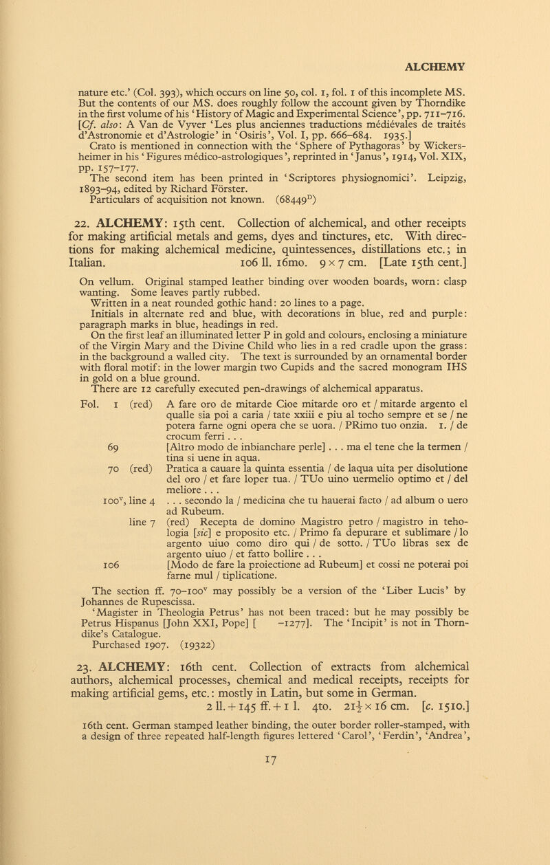 nature etc.’ (Col. 393), which occurs on line 50, col. 1, fol. 1 of this incomplete MS. But the contents of our MS. does roughly follow the account given by Thorndike in the first volume of his ‘History of Magic and Experimental Science’, pp. 711-716. [Cf. also : A Van de Vyver ‘Les plus anciennes traductions médiévales de traités d’Astronomie et d’Astrologie’ in ‘Osiris’, Voi. I, pp. 666-684. I935-] Crato is mentioned in connection with the ‘Sphere of Pythagoras’ by Wickers- heimer in his ‘Figures médico-astrologiques’, reprinted in ‘Janus’, 1914, Voi. XIX, pp. I57-I77- The second item has been printed in ‘Scriptores physiognomici’. Leipzig, 1893-94, edited by Richard Forster. Particulars of acquisition not known. (68449°) 22. ALCHEMY: 15th cent. Collection of alchemical, and other receipts for making artificial metals and gems, dyes and tinctures, etc. With direc tions for making alchemical medicine, quintessences, distillations etc.; in Italian. 106 11. i6mo. 9x7 cm. [Late 15th cent.] On vellum. Original stamped leather binding over wooden boards, worn: clasp wanting. Some leaves partly rubbed. Written in a neat rounded gothic hand: 20 lines to a page. Initials in alternate red and blue, with decorations in blue, red and purple: paragraph marks in blue, headings in red. On the first leaf an illuminated letter P in gold and colours, enclosing a miniature of the Virgin Mary and the Divine Child who lies in a red cradle upon the grass: in the background a walled city. The text is surrounded by an ornamental border with floral motif: in the lower margin two Cupids and the sacred monogram IHS in gold on a blue ground. There are 12 carefully executed pen-drawings of alchemical apparatus. Fol. i (red) 69 70 (red) ioo v , line 4 line 7 106 A fare oro de mitarde Cioè mitarde oro et / mitarde argento el qualle sia poi a caria / tate xxiii e piu al tocho sempre et se / ne poterà farne ogni opera che se uora. / PRimo tuo onzia. 1. / de crocum ferri. . . [Altro modo de inbianchare perle] . . . ma el tene che la termen / tina si uene in aqua. Pratica a cauare la quinta essentia / de laqua uita per disolutione del oro / et fare loper tua. / TUo uino uermelio optimo et / del meliore . . . . . . secondo la / medicina che tu hauerai facto / ad album o uero ad Rubeum. (red) Recepta de domino Magistro petro / magistro in teleo logia [he] e proposito etc. / Primo fa depurare et sublimare / lo argento uiuo corno diro qui / de sotto. / TUo libras sex de argento uiuo / et fatto bollire . . . [Modo de fare la proiectione ad Rubeum] et cossi ne poterai poi farne mul / tiplicatione. The section ff. 70-ioo v may possibly be a version of the ‘Liber Lucis’ by Johannes de Rupescissa. ‘Magister in Theologia Petrus’ has not been traced: but he may possibly be Petrus Hispanus [John XXI, Pope] [ -1277]. The‘Incipit’is not in Thorn dike’s Catalogue. Purchased 1907. (19322) 23. ALCHEMY: 16th cent. Collection of extracts from alchemical authors, alchemical processes, chemical and medical receipts, receipts for making artificial gems, etc.: mostly in Latin, but some in German. 2 11. + 145 ff. +1 1. 4to. 2i|xi6cm. [c. 1510.] 16th cent. German stamped leather binding, the outer border roller-stamped, with a design of three repeated half-length figures lettered ‘Carol’, ‘Ferdin’, ‘Andrea’,