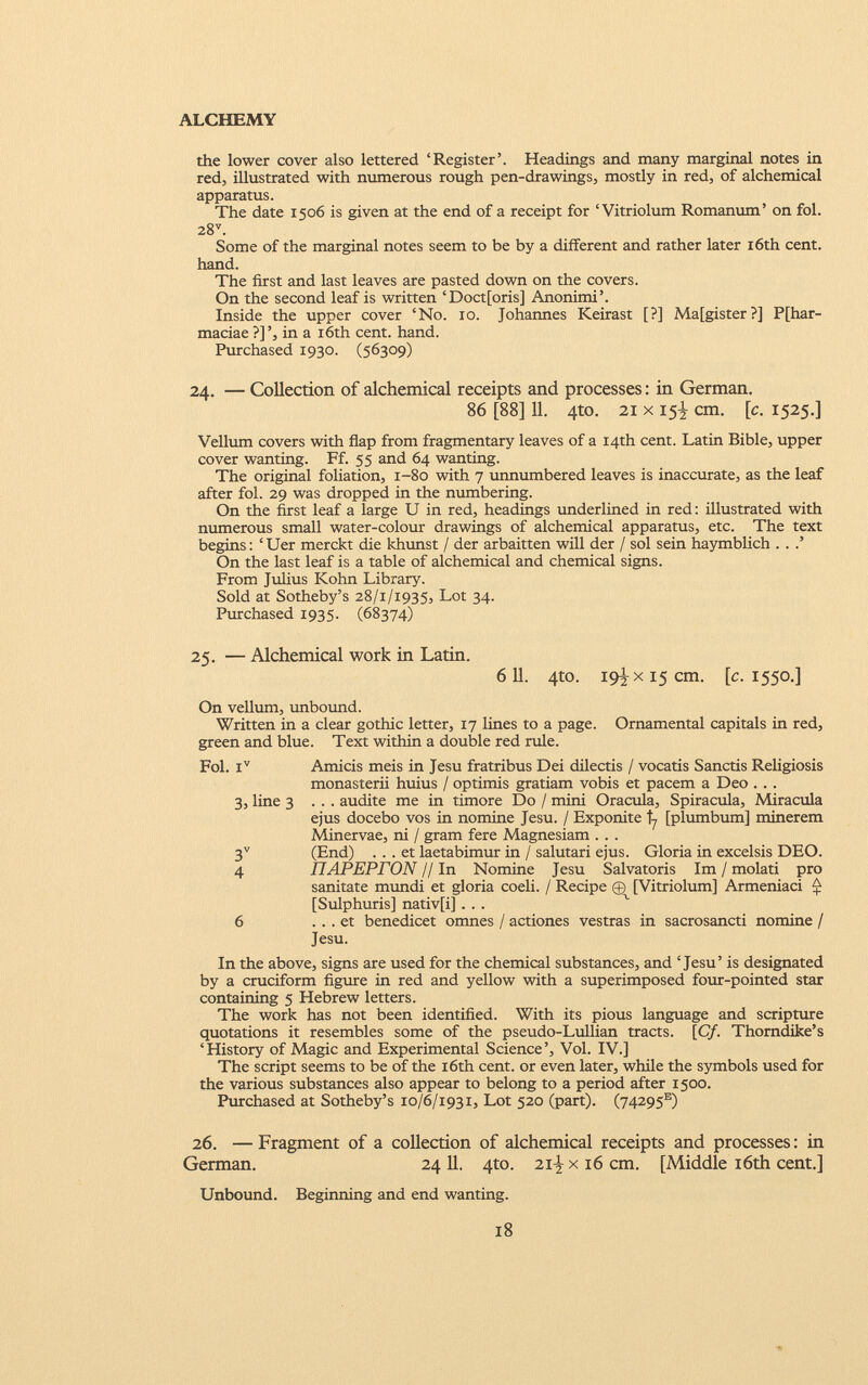 the lower cover also lettered ‘Register’. Headings and many marginal notes in red, illustrated with numerous rough pen-drawings, mostly in red, of alchemical apparatus. The date 1506 is given at the end of a receipt for ‘ Vitriolum Romanum’ on fol. 28 v . Some of the marginal notes seem to be by a different and rather later 16th cent, hand. The first and last leaves are pasted down on the covers. On the second leaf is written ‘Doct[oris] Anonimi’. Inside the upper cover ‘No. 10. Johannes Keirast [?] Ma[gister ?] P[har- maciae ?]’, in a 16th cent. hand. Purchased 1930. (56309) 24. — Collection of alchemical receipts and processes: in German. 86 [88] 11. 4to. 21 x 15^ cm. [c. 1525.] Vellum covers with flap from fragmentary leaves of a 14th cent. Latin Bible, upper cover wanting. Ff. 55 and 64 wanting. The original foliation, 1-80 with 7 unnumbered leaves is inaccurate, as the leaf after fol. 29 was dropped in the numbering. On the first leaf a large U in red, headings underlined in red: illustrated with numerous small water-colour drawings of alchemical apparatus, etc. The text begins: ‘ Uer merckt die khunst / der arbaitten will der / sol sein haymblich . . .’ On the last leaf is a table of alchemical and chemical signs. From Julius Kohn Library. Sold at Sotheby’s 28/1/1935, Lot 34. Purchased 1935. (68374) 25. — Alchemical work in Latin. 6 11. 4to. 19^x15 cm. [c. 1550.] On vellum, unbound. Written in a clear gothic letter, 17 lines to a page. Ornamental capitals in red, green and blue. Text within a double red rule. Fol. i v Amicis meis in Jesu fratribus Dei dilectis / vocatis Sanctis Religiosis monasterii huius / optimis gratiam vobis et pacem a Deo . . . 3, line 3 ... audite me in timore Do / mini Oracula, Spiracula, Miracula ejus docebo vos in nomine Jesu. / Exponite t 7 [plumbum] minerem Minervae, ni / gram fere Magnesiam . . . 3 V (End) ... et laetabimur in / salutari ejus. Gloria in excelsis DEO. 4 TIAPEPrON // In Nomine Jesu Salvatoris Im / molati pro sanitate mundi et gloria coeli. / Recipe © [Vitriolum] Armeniaci £ [Sulphuris] nativ[i] . . . 6 ... et benedicet omnes / actiones vestras in sacrosancti nomine / Jesu. In the above, signs are used for the chemical substances, and ‘Jesu’ is designated by a cruciform figure in red and yellow with a superimposed four-pointed star containing 5 Hebrew letters. The work has not been identified. With its pious language and scripture quotations it resembles some of the pseudo-Lullian tracts. [Cf. Thorndike’s ‘History of Magic and Experimental Science’, Vol. IV.] The script seems to be of the 16th cent, or even later, while the symbols used for the various substances also appear to belong to a period after 1500. Purchased at Sotheby’s 10/6/1931, Lot 520 (part). (74295®) 26. — Fragment of a collection of alchemical receipts and processes: in German. 24 11. 4to. 21-^ x 16 cm. [Middle 16th cent.] Unbound. Beginning and end wanting.