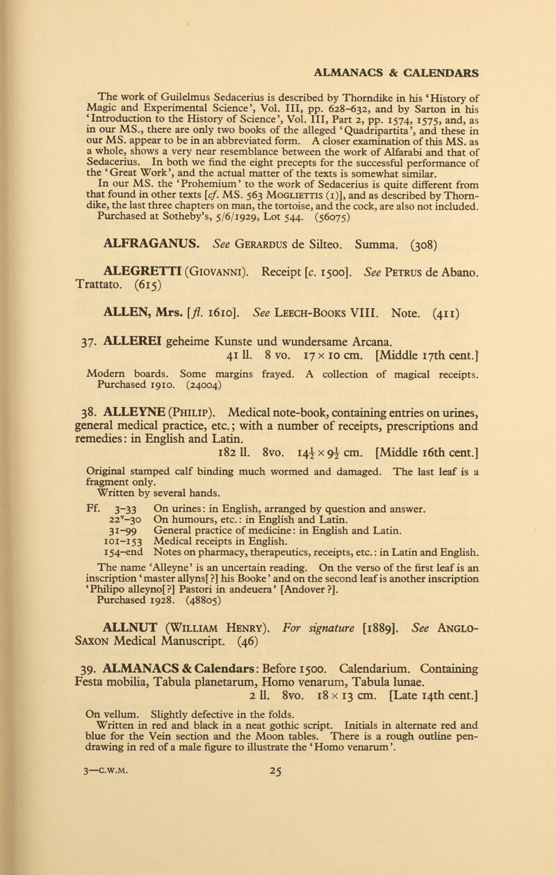 The work of Guilelmus Sedacerius is described by Thorndike in his ‘ History of Magic and Experimental Science’, Vol. Ill, pp. 628-632, and by Sarton in his ‘Introduction to the History of Science’, Vol. Ill, Part 2, pp. 1574, 1575, and, as in our MS., there are only two books of the alleged ‘ Quadripartita’, and these in our MS. appear to be in an abbreviated form. A closer examination of this MS. as a whole, shows a very near resemblance between the work of Alfarabi and that of Sedacerius. In both we find the eight precepts for the successful performance of the ‘Great Work’, and the actual matter of the texts is somewhat similar. In our MS. the ‘Prohemium’ to the work of Sedacerius is quite different from that found in other texts [cf. MS. 563 Mogliettis (i)], and as described by Thorn dike, the last three chapters on man, the tortoise, and the cock, are also not included. Purchased at Sotheby’s, 5/6/1929, Lot 544. (56075) ALFRAGANUS. See Gerardus de Silteo. Summa. (308) ALEGRETTI (Giovanni). Receipt [c. 1500]. See Petrus de Abano. Trattato. (615) ALLEN, Mrs. \fl. 1610]. See Leech-Books VIII. Note. (411) 37. ALLEREI geheime Kunste und wundersame Arcana. 41 11. 8 vo. 17 x 10 cm. [Middle 17th cent.] Modern boards. Some margins frayed. A collection of magical receipts. Purchased 1910. (24004) 38. ALLEYNE (Philip). Medical note-book, containing entries on urines, general medical practice, etc.; with a number of receipts, prescriptions and remedies: in English and Latin. 182 11. 8vo. I4 t x 9i cm. [Middle 16th cent.] Original stamped calf binding much wormed and damaged. The last leaf is a fragment only. Written by several hands. Ff. 3-33 On urines: in English, arranged by question and answer. 22 v —30 On humours, etc.: in English and Latin. 31-99 General practice of medicine: in English and Latin. 101-153 Medical receipts in English. 154-end Notes on pharmacy, therapeutics, receipts, etc.: in Latin and English. The name ‘Alleyne’ is an uncertain reading. On the verso of the first leaf is an inscription ‘ master allyns[ ?] his Booke ’ and on the second leaf is another inscription ‘Philipo alleyno[?] Pastori in andeuera’ [Andover?]. Purchased 1928. (48805) ALLNUT (William Henry). For signature [1889]. See Anglo- Saxon Medical Manuscript. (46) 39. ALMANACS & Calendars: Before 1500. Calendarium. Containing Festa mobilia, Tabula planetarum, Homo venarum, Tabula lunae. 2 11. 8vo. 18 x 13 cm. [Late 14th cent.] On vellum. Slightly defective in the folds. Written in red and black in a neat gothic script. Initials in alternate red and blue for the Vein section and the Moon tables. There is a rough outline pen drawing in red of a male figure to illustrate the ‘ Homo venarum’.