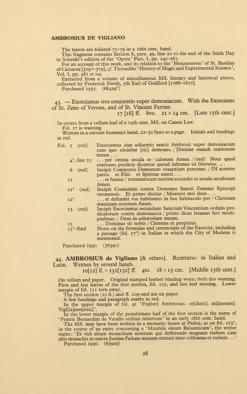 AMBROSIUS DE VIGLIANO The leaves are foliated 71-79 in a 16th cent. hand. This fragment contains Section 8, para. 49, line 22 to the end of the Sixth Day in Schenkl’s edition of the ‘Opera’ Pars. I, pp. 240-261. For an account of this work, and its relation to the ‘Hexaemeron’ of St. Basilius of Caesarea [329 P-379], cf. Thorndike ‘ History of Magic and Experimental Science ’, Vol. I, pp. 481 et seq. Extracted from a volume of miscellaneous MS. literary and historical pieces, collected by Frederick North, 5th Earl of Guilford [1766-1827]. Purchased 1935. (68429°) 43. — Exorcismus sive conjuratio super demoniacum. With the Exorcisms of St. Zeno of Verona, and of St. Vincent Ferrier. 17 [18] if. 8vo. 21 x 14 cm. [Late 15th cent.] In covers from a vellum leaf of a 14th cent. MS. on Canon Law. Fol. 17 is wanting. Written in a current humanist hand, 22-32 lines to a page. Initials and headings in red. Fol. I (red) Exorcismus siue adiuratio sancti Ambrosii super demoniacum cum quo eijciebat [sic] demones. / Domine exaudi orationem meam ... 4 V , line 25 ... per omnia secula se / culorum Amen. / (red) Nota quod orationes predicte dicentur quoad infirmus sit liberatus ... Incipit Coniuratio Demonum vexantium personas. / IN nomine patris, et Filii, et Spiritus sancti. . . ... et fumus / tormentorum tuorum ascendet in secula seculorum Amen. Incipit Coniuratio contra Demones Sancti Zenonis Episcopi veronensis. Et primo dicitur / Miserere mei deus ... ... et defendet vos habitantes in hoc habitaculo per / Christum dominum nostrum Arnen. Incipit Exorcismus secundum Sanctum Vincentium ordinis pre- dicatorum contra demoniacos / primo dicas letanías hoc modo, psalmus. / Deus in adiutorium meum. . . . Dominus sit nobis / Clemens et propitius. Notes on the formulae and ceremonies of the Exorcist, including a passage (fol. I7 V ) in Italian in which the City of Modena is mentioned. Purchased 1930. (56390) 44. AMBROSIUS de Vigliano [& others], Ricettario: in Italian and Latin. Written by several hands. io[i2] Il. + i3i[i32] ff. 4to. 18 x 13 cm. [Middle 15th cent.] On vellum and paper. Original stamped leather binding worn; both ties wanting. First and last leaves of the first section, fol. 125, and last leaf missing. Lower margin of fol. hi torn away. The first section (10 11.) and ff. 109-end are on paper. A few headings and paragraph marks in red. In the upper margin of fol. 41 ‘Fra[ter] Ambrosius. or[dinis]. mi[norum], Vigl[ia]nne[nsis] ’. In the lower margin of the penultimate leaf of the first section is the name of ‘Fratris Bernardini de Varallo ordinis minorum’ in an early 16th cent. hand. The MS. may have been written in a monastic house at Padua, as on fol. i23 v , in the course of an entry concerning a ‘Mirabile oleum Balsamicum’, the writer states: ‘Et vidi alium monachum nostrum qui defferendo magnam trabem cum aliis monachis in sancta Justina Paduae manum strinxit inter collonnas et trabem...’ Purchased 1930. (63929) 6 (red) ii ii v (red) I2 V 13 (red) 15 I5 v -End