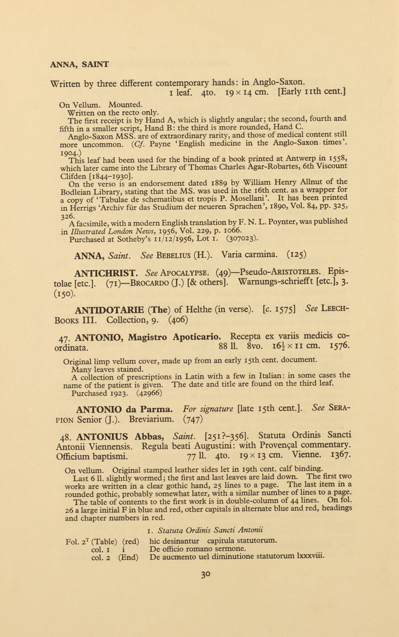 Written by three different contemporary hands : in Anglo-Saxon. i leaf. 4to. 19 x14 cm. [Early nth cent.} On Vellum. Mounted. Written on the recto only. The first receipt is by Hand A, which is slightly angular; the second, fourth and fifth in a smaller script, Hand B : the third is more rounded, Hand C. Anglo-Saxon MSS. are of extraordinary rarity, and those of medical content still more uncommon. (C/. Payne ‘English medicine in the Anglo-Saxon times’. 1904.) This leaf had been used for the binding of a book printed at Antwerp in 1558, which later came into the Library of Thomas Charles Agar-Robartes, 6th Viscount Clifden [1844-1930]. On the verso is an endorsement dated 1889 by William Henry Allnut of the Bodleian Library, stating that the MS. was used in the 16th cent, as a wrapper for a copy of ‘Tabulae de schematibus et tropis P. Mosellani’. It has been printed in Herrigs ‘Archiv für das Studium der neueren Sprachen’, 1890, Vol. 84, pp. 325, 326. A facsimile, with a modern English translation by F. N. L. Poynter, was published in Illustrated London News, 1956, Vol. 229, p. 1066. Purchased at Sotheby’s 11/12/1956, Lot 1. (307023). ANNA, Saint. See Bebelius (H.). Varia carmina. (125) ANTICHRIST. See Apocalypse. (49)— Pseudo-ARiSTOTELES. Epis- tolae [etc.]. (71 )—Brocardo (J.) [& others], Wamungs-schriefft [etc.], 3. (150). ANTIDOTARIE (The) of Helthe (in verse), [c. 1575] See Leech- Books III. Collection, 9. (406) 47. ANTONIO, Magistro Apoticario. Recepta ex variis medicis co- ordinata. 88 11. 8vo. i6JfXiicm. 1576. Original limp vellum cover, made up from an early 15th cent, document. Many leaves stained. A collection of prescriptions in Latin with a few in Italian: in some cases the name of the patient is given. The date and title are found on the third leaf. Purchased 1923. (42966) ANTONIO da Parma. For signature [late 15th cent.]. See Sera- pion Senior (J.). Breviarium. (747) 48. ANTONIUS Abbas, Saint. [25i?-356]. Statuta Ordinis Sancti Antonii Viennensis. Régula beati Augustini: with Provençal commentary. Officium baptismi. 7711. 4to. 19 x 13 cm. Vienne. 1367. On vellum. Original stamped leather sides let in 19th cent, calf binding. Last 611. slightly wormed ; the first and last leaves are laid down. The first two works are written in a clear gothic hand, 25 lines to a page. The last item in a rounded gothic, probably somewhat later, with a similar number of lines to a page. The table of contents to the first work is in double-column of 44 lines. On fol. 26 a large initial F in blue and red, other capitals in alternate blue and red, headings and chapter numbers in red. 1. Statuta Ordinis Sancti Antonii Fol. 2 T (Table) (red) hic desinantur capitula statutorum. col. 1 i De officio romano sermone. col. 2 (End) De auemento uel diminutione statutorum lxxxviii.