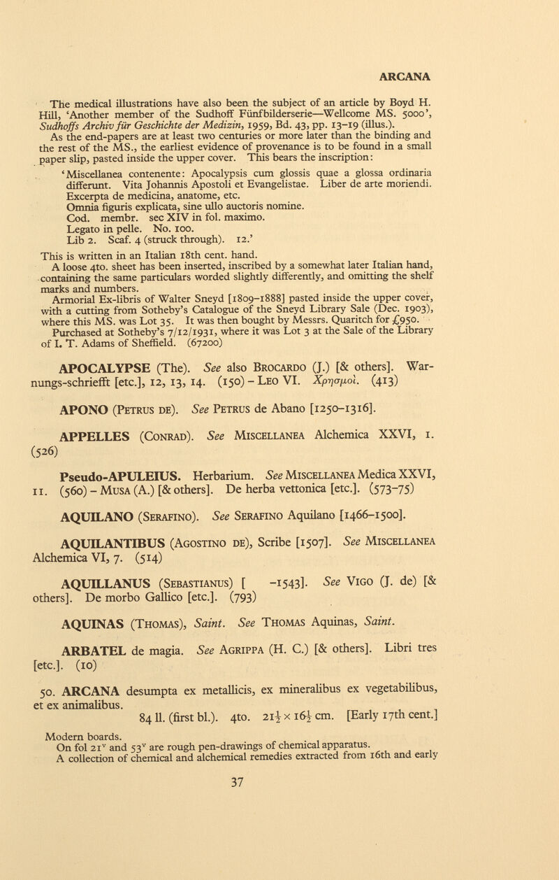 The medical illustrations have also been the subject of an article by Boyd H. Hill, ‘Another member of the Sudhoff Fiinfbilderserie—Wellcome MS. 5000’, Sudhoffs Archivfiir Geschichte der Medizin, 1959, Bd. 43, pp. 13-19 (illus.). As the end-papers are at least two centuries or more later than the binding and the rest of the MS., the earliest evidence of provenance is to be found in a small paper slip, pasted inside the upper cover. This bears the inscription: ‘Miscellanea contenente: Apocalypsis cum glossis quae a glossa ordinaria differunt. Vita Johannis Apostoli et Evangelistae. Liber de arte moriendi. Excerpta de medicina, anatome, etc. Omnia figuris explicata, sine ullo auctoris nomine. Cod. membr. sec XIV in fol. maximo. Legato in pelle. No. 100. Lib 2. Scaf. 4 (struck through). 12.’ This is written in an Italian 18th cent. hand. A loose 4to. sheet has been inserted, inscribed by a somewhat later Italian hand, containing the same particulars worded slightly differently, and omitting the shelf marks and numbers. Armorial Ex-libris of Walter Sneyd [1809-1888] pasted inside the upper cover, with a cutting from Sotheby’s Catalogue of the Sneyd Library Sale (Dec. 1903), where this MS. was Lot 35. It was then bought by Messrs. Quaritch for £950. Purchased at Sotheby’s 7/12/1931, where it was Lot 3 at the Sale of the Library of I. T. Adams of Sheffield. (67200) APOCALYPSE (The). See also Brocardo (J.) [& others], War- nungs-schriefft [etc.], 12, 13, 14. (150) - Leo VI. Xjoyoyxot. (413) APONO (Petrus de). See Petrus de Abano [1250-1316]. APPELLES (Conrad). See Miscellanea Alchemica XXVI, 1. (526) Pseudo-APULEIUS. Herbarium. See Miscellanea Medica XXVI, ii. (560) - Musa (A.) [& others], De herba vettonica [etc.]. (573-75) AQUILANO (Serafino). See Serafino Aquilano [1466-1500]. AQUILANTIBUS (Agostino de), Scribe [1507]. See Miscellanea Alchemica VI, 7. (514) AQUILLANUS (Sebastianus) [ -1543]. See Vigo (J. de) [& others]. De morbo Gallico [etc.]. (793) AQUINAS (Thomas), Saint. See Thomas Aquinas, Saint. ARBATEL de magia. See Agrippa (H. C.) [& others]. Libri tres [etc.]. (10) 50. ARCANA desumpta ex metallicis, ex mineralibus ex vegetabilibus, et ex animalibus. 8411. (first bl.). 4to. 21-V x 16) cm. [Early 17th cent.] Modern boards. On fol 2I V and 53 v are rough pen-drawings of chemical apparatus. A collection of chemical and alchemical remedies extracted from 16th and early