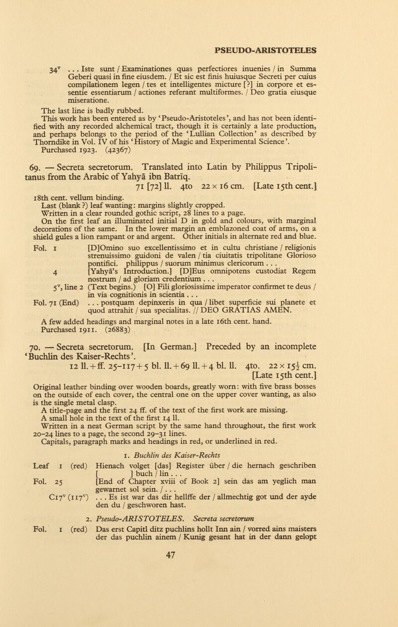 34 v ... Iste sunt / Examinationes quas perfectiores inuenies / in Summa Geberi quasi in fine eiusdem. / Et sic est finis huiusque Secreti per cuius compilationem legen/tes et intelligentes micture [?] in corpore et es- sentie essentiarum / actiones referant multiformes. / Deo gratia eiusque miseratione. The last line is badly rubbed. This work has been entered as by ‘Pseudo-Aristoteles’, and has not been identi fied with any recorded alchemical tract, though it is certainly a late production, and perhaps belongs to the period of the ‘Lullian Collection’ as described by Thorndike in Vol. IV of his ‘History of Magic and Experimental Science’. Purchased 1923. (42367) 69. — Secreta secretorum. Translated into Latin by Philippus Tripoli tanus from the Arabic of Yahya ibn Batriq. 71 [72] 11. 4to 22x16 cm. [Late 15th cent.] 18th cent, vellum binding. Last (blank ?) leaf wanting: margins slightly cropped. Written in a clear rounded gothic script, 28 lines to a page. On the first leaf an illuminated initial D in gold and colours, with marginal decorations of the same. In the lower margin an emblazoned coat of arms, on a shield gules a lion rampant or and argent. Other initials in alternate red and blue. Fol. 1 [DJOmino suo excellentissimo et in cultu Christiane / religionis strenuissimo guidoni de valen / tia duitatis tripolitane Glorioso pontifici, philippus / suorum minimus clericorum . .. 4 [Yahya’s Introduction.] [DJEus omnipotens custodiat Regem nostrum / ad gloriam credentium . . . 5 V , line 2 (Text begins.) [O] Fili gloriosissime imperator confirmet te deus / in via cognitionis in scientia ... Fol. 71 (End) .. . postquam depinxeris in qua / libet superficie sui planete et quod attrahit / sua specialitas. // DEO GRATIAS AMEN. A few added headings and marginal notes in a late 16th cent. hand. Purchased 1911. (26883) 70. — Secreta secretorum. [In German.] Preceded by an incomplete ‘Buchlin des Kaiser-Rechts’. 12 11. + if. 25-117 + 5 bl. 11.+ 69 11.+ 4 bl. 11. 4to. 22xi5^cm. [Late 15th cent.] Original leather binding over wooden boards, greatly worn: with five brass bosses on the outside of each cover, the central one on the upper cover wanting, as also is the single metal clasp. A title-page and the first 24 if. of the text of the first work are missing. A small hole in the text of the first 14 11. Written in a neat German script by the same hand throughout, the first work 20-24 lines to a page, the second 29-31 lines. Capitals, paragraph marks and headings in red, or underlined in red. 1. Buchlin des Kaiser-Rechts Hienach volget [das] Register fiber / die hernach geschriben [ ] buch / lin . . . [End of Chapter xviii of Book 2] sein das am yeglich man gewarnet sol sein. / . . . .. . Es ist war das dir hellffe der / allmechtig got und der ayde den du / geschworen hast. 2. Pseudo-ARISTOTELES. Secreta secretorum Fol. i (red) Das erst Capitl ditz puchlins hollt Inn ain / vorred ains maisters der das puchlin ainem / Kunig gesant hat in der dann gelopt Leaf 1 (red) Fol. 25 Ci 7 v (ii7 v )