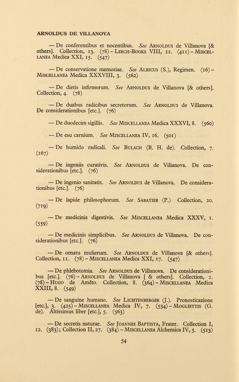 — De conferentibus et nocentibus. See Arnoldus de Villanova [& others], Collection, 13. (78) - Leech-Books Vili, 11. (411) - Miscel lanea Medica XXI, 15. (547) — De conservatione memoriae. See Albicus (S.), Regimen. (16) - Miscellanea Medica XXXVIII, 3. (562) — De dietis infirmorum. See Arnoldus de Villanova [& others]. Collection, 4. (78) — De duabus radicibus secretorum. See Arnoldus de Villanova. De considerationibus [etc.]. (76) — De duodecim sigillis. See Miscellanea Medica XXXVI, 8. (560) — De esu carnium. See Miscellanea IV, 16. (501) — De humido radicali. See Bulach (B. H. de). Collection, 7. (167) — De ingeniis curativis. See Arnoldus de Villanova. De con siderationibus [etc.]. (76) — De ingenio sanitatis. See Arnoldus de Villanova. De considera tionibus [etc.]. (76) — De lapide philosophorum. See Sabatier (P.) Collection, 20. (719) — De medicinis digestivis. See Miscellanea Medica XXXV, 1. (559) — De medicinis simplicibus. See Arnoldus de Villanova. De con siderationibus [etc.]. (76) — De ornatu mulierum. See Arnoldus de Villanova [& others], Collection, 11. (78) - Miscellanea Medica XXI, 17. (547) — De phlebotomia. See Arnoldus de Villanova. De considerationi bus [etc.]. (76) - Arnoldus de Villanova [ & others]. Collection, 2. (78) - Hugo de Améto. Collection, 8. (364) - Miscellanea Medica XXIII, 8 . (549) — De sanguine humano. See Lichtenberger (J.). Pronosticazione [etc.], 3. (425) - Miscellanea Medica IV, 7. (534) - Mogliettis (G. de). Altissimus liber [etc.], 5. (563) — De secretis naturae. See Joannes Baptista, Frater. Collection I, 12. (383); Collection II, 27. (384) - Miscellanea Alchemica IV, 5. (513)