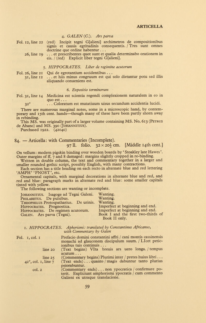 4. GALEN (C.). Ars parva Fol. 12, line 22 (red) Incipit tegni Gfalieni] archimetros de compositionibus signis et causis egritudinis consequentis. / Tres sunt omnes doctrine que ordine habentur . . . 26, line 19 ... et prescribentes quot sunt et qualia determinabo orationem in eis. / (red) Explicit liber tegni Gfalieni]. 5. HIPPOCRATES. Liber de regimine acutorum Fol. 26, line 21 Qui de egrotantium accidentibus . . . 31, line 12 ... et hiis minus congruum est qui solo dietantur potu sed illis aliquando conueniens est. 6. Expositio terminorum Fol. 31, line 14 Medicina est scientia regendi complexionem naturalem in eo in quo est. . . 32 v ... Coloratum est mutatiuum uisus secundum accidentia lucidi. There are numerous marginal notes, some in a microscopic hand, by contem porary and 15th cent, hands—though many of these have been partly shorn away in rebinding. This MS. was originally part of a larger volume containing MS. No. 613 (Petrus de Abano) and MS. 390 (Johannitius). Purchased 1922. (42040) 84. —Articella: with Commentaries (Incomplete). 9711. folio. 32 x 20% cm. [Middle 14th cent.] On vellum: modern pigskin binding over wooden boards by ‘Stoakley late Hawes’. Outer margins of ff. 7 and 8 damaged: margins slightly cropped in re-binding. Written in double column, the text and commentary together in a larger and smaller rounded gothic script, possibly English, with many contractions. Each section has a title heading on each recto in alternate blue and red lettering ‘AMPH’ ‘PNOST’, etc. Ornamental capitals, with marginal decorations in alternate blue and red, and red and blue: paragraph marks in alternate red and blue: some smaller capitals tinted with yellow. The following sections are wanting or incomplete. Johannitius. Isagoge ad Tegni Galeni. Philaretus. De pulsibus. Theophilus Protospatharius. De urinis. Hippocrates. Prognostica. Hippocrates. De regimen acutorum. Galen. Ars parva (Tegni). Wanting. Wanting. Wanting. Imperfect at beginning and end. Imperfect at beginning and end. Book I and the first two-thirds of Book II only. I. HIPPOCRATES. Aphorismi: translated by Constantinus Africanus, with Commentary by Galen Fol. I, col. i line 20 line 25 42 v , col. I, line 7 col. 2 Prefacio domini constamini affri / cani montis cassinensis monachi ad glauconem discipulum suum. / Licet petic- ionibus tuis continuis . . . (Text begins) Vita breuis ars uero longa. / tempus acutum . . . (Commentary begins) Plurimi inter / pretes huius libri... (Text ends) . . . quanto / magis dabuntur tanto plurius peiorabuntur. (Commentary ends) . . . non ypocratica / confirmare po terit. Expliciunt amphorismi ypocratis / cum commento Galieni ex utraque translacione.