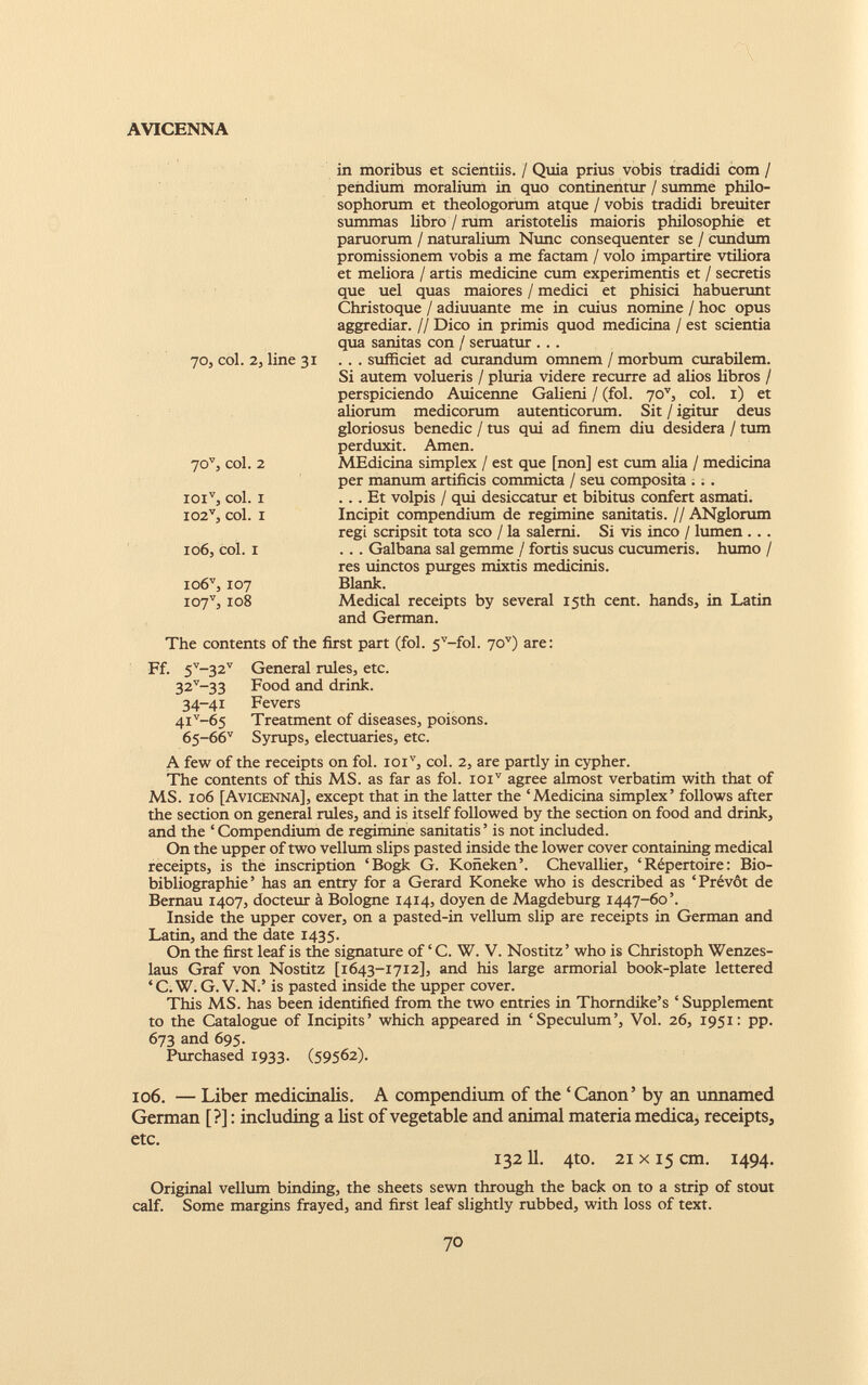 70, col. 2, line 31 70 v , col. 2 ioi v , col. i 102 v , col. i 106, col. i io6 v , 107 i07 v , 108 in moribus et scientiis. / Quia prius vobis tradidi com / pendium moralium in quo continentur / summe philo sophorum et theologorum atque / vobis tradidi breuiter summas libro / rum aristotelis maioris philosophie et paruorum / naturalium Nunc consequenter se / eundum promissionem vobis a me factam / volo impartire vtiliora et meliora / artis medicine cum experimentis et / secretis que uel quas maiores / medici et phisici habuerunt Christoque / adiuuante me in cuius nomine / hoc opus aggrediar. // Dico in primis quod medicina / est scientia qua sanitas con / seruatur . . . . . . sufficiet ad curandum omnem / morbum curabilem. Si autem volueris / pluria videre recurre ad alios libros / perspiciendo Auicenne Galieni / (fol. 70 v , coi. 1) et aliorum medicorum autenticorum. Sit / igitur deus gloriosus benedic / tus qui ad finem diu desidera / tum perduxit. Arnen. MEdicina simplex / est que [non] est cum alia / medicina per manum artificis commicta / seu composita ... ... Et volpis / qui desiccatur et bibitus confert asmati. Incipit compendium de regimine sanitatis. // ANglorum regi scripsit tota sco / la salerni. Si vis ineo / lumen ... ... Galbana sal gemme / fortis sucus cucumeris, humo / res uinctos purges mixtis medicinis. Blank. Medical receipts by several I5th cent. hands, in Latin and German. The contents of the first part (fol. 5 v -fol. 70 v ) are: Ff. 5 V ~32 V General rules, etc. 32 v_ 33 Food and drink. 34-41 Fevers 4i v -65 Treatment of diseases, poisons. 65-66 v Syrups, electuaries, etc. A few of the receipts on fol. ioi v , col. 2, are partly in cypher. The contents of this MS. as far as fol. ioi v agree almost verbatim with that of MS. 106 [Avicenna], except that in the latter the ‘Medicina simplex’ follows after the section on general rules, and is itself followed by the section on food and drink, and the ‘ Compendium de regimine sanitatis ’ is not included. On the upper of two vellum slips pasted inside the lower cover containing medical receipts, is the inscription ‘Bogk G. Koneken’. Chevallier, ‘Répertoire: Bio bibliographie’ has an entry for a Gerard Koneke who is described as ‘Prévôt de Bernau 1407, docteur à Bologne 1414, doyen de Magdeburg 1447-60’. Inside the upper cover, on a pasted-in vellum slip are receipts in German and Latin, and the date 1435. On the first leaf is the signature of ‘ C. W. V. Nostitz ’ who is Christoph Wenzes- laus Graf von Nostitz [1643-1712], and his large armorial book-plate lettered ‘ C. W. G. V. N.’ is pasted inside the upper cover. This MS. has been identified from the two entries in Thorndike’s ‘ Supplement to the Catalogue of Incipits’ which appeared in ‘Speculum’, Vol. 26, 1951: pp. 673 and 695. Purchased 1933. (59562). 106. — Liber medicinalis. A compendium of the ‘Canon’ by an unnamed German [?]: including a list of vegetable and animal materia medica, receipts, etc. 132 11. 4to. 21 x 15 cm. 1494. Original vellum binding, the sheets sewn through the back on to a strip of stout calf. Some margins frayed, and first leaf slightly rubbed, with loss of text.