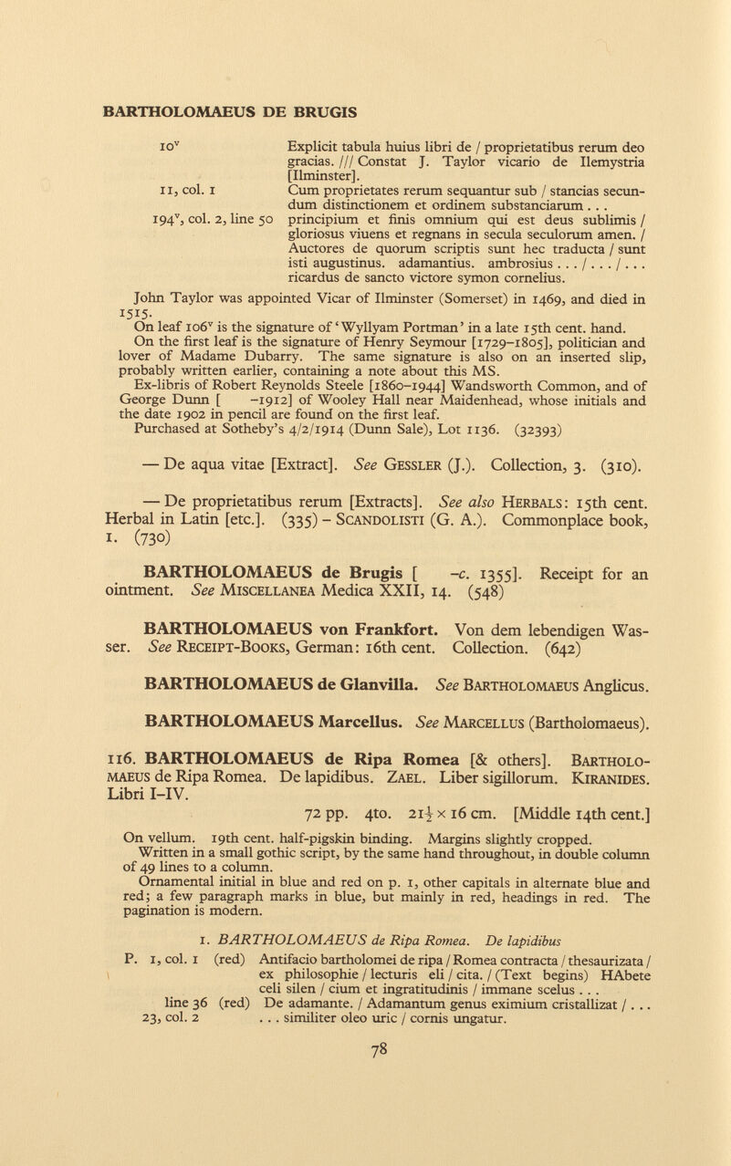 Explicit tabula huius libri de / proprietatibus rerum deo gracias. /// Constat J. Taylor vicario de Ilemystria [Ilminster]. Cum proprietates rerum sequantur sub / stancias secun dum distinctionem et ordinem substantiarum .. . principium et finis omnium qui est deus sublimis / gloriosus viuens et regnans in secula seculorum amen. / Auctores de quorum scriptis sunt hec traducta / sunt isti augustinus. adamantius. ambrosius ricardus de sancto victore symon Cornelius. John Taylor was appointed Vicar of Ilminster (Somerset) in 1469, and died in 1515. On leaf io6 i. * * * v is the signature of ‘ Wyllyam Portman’ in a late 15th cent. hand. On the first leaf is the signature of Henry Seymour [1729-1805], politician and lover of Madame Dubarry. The same signature is also on an inserted slip, probably written earlier, containing a note about this MS. Ex-libris of Robert Reynolds Steele [1860-1944] Wandsworth Common, and of George Dunn [ -1912] of Wooley Hall near Maidenhead, whose initials and the date 1902 in pencil are found on the first leaf. Purchased at Sotheby’s 4/2/1914 (Dunn Sale), Lot 1136. (32393) — De aqua vitae [Extract]. See Gessler (J.). Collection, 3. (310). — De proprietatibus rerum [Extracts], See also Herbals: 15th cent. Herbal in Latin [etc.]. (335) - Scandolisti (G. A.). Commonplace book, L (730) BARTHOLOMAEUS de Brugis [ -c. 1355]. Receipt for an ointment. See Miscellanea Medica XXII, 14. (548) BARTHOLOMAEUS von Frankfort. Von dem lebendigen Was- ser. See Receipt-Books, German: 16th cent. Collection. (642) BARTHOLOMAEUS de Glanvilla. See Bartholomaeus Anglicus. BARTHOLOMAEUS Marcellus. See Marcellus (Bartholomaeus). 116. BARTHOLOMAEUS de Ripa Romea [& others], Bartholo maeus de Ripa Romea. De lapidibus. Zael. Liber sigillorum. Kiranides. Libri I-IV. 72 pp. 4to. 21-} x 16 cm. [Middle 14th cent.] On vellum. 19th cent, half-pigskin binding. Margins slightly cropped. Written in a small gothic script, by the same hand throughout, in double column of 49 lines to a column. Ornamental initial in blue and red on p. 1, other capitals in alternate blue and red; a few paragraph marks in blue, but mainly in red, headings in red. The pagination is modern. i. BARTHOLOMAEUS de Ripa Romea. De lapidibus P. I, col. i (red) Antifacio bartholomei de ripa / Romea contracta / thesaurizata / ex philosophic / lecturis eli / cita. / (Text begins) HAbete celi silen / cium et ingratitudinis / immane scelus . . . line 36 (red) De adamante. / Adamantum genus eximium cristallizat / . .. 23, col. 2 ... similiter oleo uric / cornis ungatur. io v и, col. i i94 v , col. 2, line 50