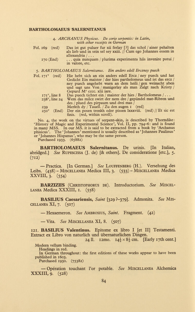 4. ARCHANUS Physicus. De corio serpentis: in Latin, with other receipts in Gennan Fol. 169 (red) Das ist gut puluer fur xii ferlay [?] das schol / ainer pehalten ais lieb und in sein sel sey xxiii. // Cum ego Johannes essem in allexandria /. . . 170 (End) ... quia nunquam / plurima experimenta hiis invenire potui / in valore, etc. 5. BARTHOLOMAEUS Salernitanus. Ein anders edell Erczney puech Fol. I7i v (red) I7i v j line 8 238 v , line 24 239 25o v (End) Hie hebt sich an ein anders edell Ercz / ney puech und hat Gedicht Ein maister / der hies partholomeus und ist das ercz / ney puech angehebt warn an dem heili / gen weinacht aben und sagt uns Von / manigerlay als man Zalgt nach Kristy / Gepurd M° cccc. xlii iare. Das puech tichtet ein / maister der hies / Bartholomeus /.. . Wem das milcz swirt der nem dre / gepündel mat-Ribren und des / plued des pirpaum und drei mas / Merkth dy / Taueil. / Zu den äugen 1 (red) Der ein posen trenkh oder pissen lxxxviii. (red) // Et sic est finis. (red, within scroll). N0. 4, the work on the virtues of serpent-skin, is described by Thorndike: ‘History of Magic and Experimental Science’, Vol. II, pp. 794-6: and is found in many MSS. In our MS. it is said to be extracted from a book by ‘Archanus phisicus The ‘ Johannes ’ mentioned is usually described as ‘ Johannes Paulinus ’ or ‘Johannes Hispanus’, who may be the same person. Purchased 1933. (65882) BARTHOLOMAEUS Salernitanus. De urinis. [In Italian, abridged.] See Rupescissa (J. de) [& others]. De consideratione [etc.], 5. (712) — Practica. [In German.] See Louffenberg (H.). Versehung des Leibs. (438) - Miscellanea Medica III, 3. (533) - Miscellanea Medica XXVIII, 3. (554) BARZIZIIS (Christophorus de). Introductorium. See Miscel lanea Medica XXXIII, 1. (558) BASILIUS Caesariensis, Saint [329 ?—379]. Admonita. See Mis cellanea XI, 7. (507) — Hexaemeron. See Ambrosius, Saint. Fragment. (42) — Vita. See Miscellanea XI, 8. (507) 121. BASILIUS Valentinus. Epitome ex libro I [et II] Testamenti. Extract ex Libro von natürlich und übernatürlichen Dingen. 2411. i2mo. 14^ x 8^ cm. [Early 17th cent.] Modern vellum binding. Headings in red. In German throughout: the first editions of these works appear to have been published in 1603. Purchased 1930. (75382) — Opération touchant l’or potable. See Miscellanea Alchemica XXXIII, 9. (528)