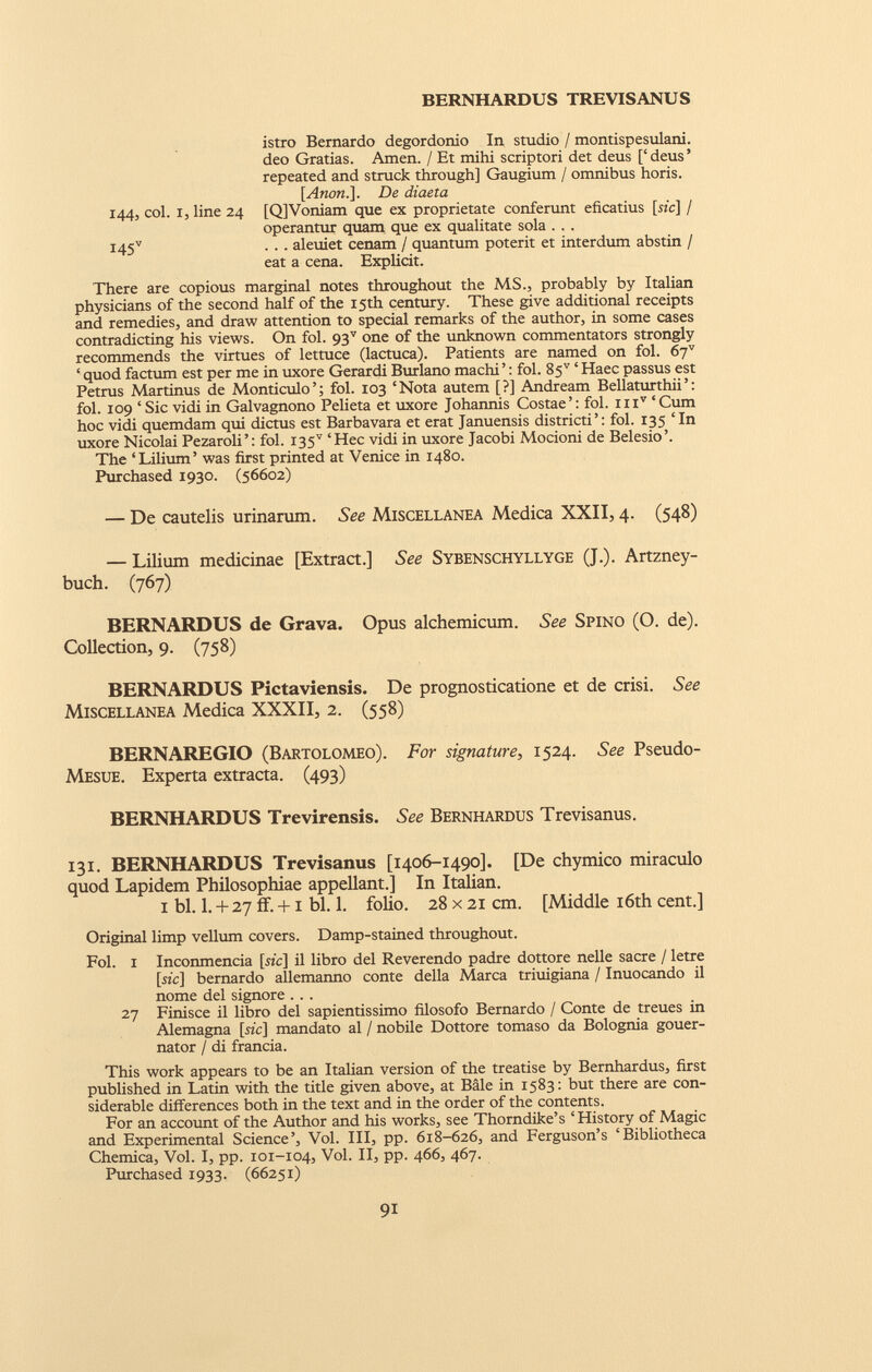 istro Bernardo degordonio In studio / montispesulani. deo Gratias. Amen. / Et mihi scriptori det deus [‘ deus ’ repeated and struck through] Gaugium / omnibus horis. [Anon.]. De diaeta 144, col. 1, line 24 [Q]Voniam que ex proprietate conferunt eficatius [sic] / operantur quam que ex qualitate sola . . . I45 v . . . aleuiet cenam / quantum poterit et interdum abstin / eat a cena. Explicit. There are copious marginal notes throughout the MS., probably by Italian physicians of the second half of the 15th century. These give additional receipts and remedies, and draw attention to special remarks of the author, in some cases contradicting his views. On fol. 93 v one of the unknown commentators strongly recommends the virtues of lettuce (lactuca). Patients are named on fol. 67 v ‘ quod factum est per me in uxore Gerardi Burlano machi ’: fol. 85 v ‘ Haec passus est Petrus Martinus de Monticulo’; fol. 103 ‘Nota autem [?] Andream Bellaturthii’: fol. 109 ‘Sic vidi in Galvagnono Pelieta et uxore Johannis Costae’: fol. iii v ‘Cum hoc vidi quemdam qui dictus est Barbavara et erat Januensis districti’: fol. 135 ‘In uxore Nicolai Pezaroli’: fol. 135” ‘Hec vidi in uxore Jacobi Mocioni de Belesio’. The ‘Lilium’ was first printed at Venice in 1480. Purchased 1930. (56602) — De cautelis urinarum. See Miscellanea Medica XXII, 4. (548) — Lilium medicinae [Extract.] See Sybenschyllyge (J.). Artzney- buch. (767) BERNARDUS de Grava. Opus alchemicum. See Spino (O. de). Collection, 9. (758) BERNARDUS Pictaviensis. De prognosticatione et de crisi. See Miscellanea Medica XXXII, 2. (558) BERNAREGIO (Bartolomeo). For signature, 1524. See Pseudo- Mesue. Experta extracta. (493) BERNHARDUS Trevirensis. See Bernhardus Trevisanus. 131. BERNHARDUS Trevisanus [1406-1490]. [De chymico miraculo quod Lapidem Philosophiae appellant.] In Italian. 1 bl. 1. + 27 ff. +1 bl. 1. folio. 28 x 21 cm. [Middle 16th cent.] Original limp vellum covers. Damp-stained throughout. Fol. 1 Inconmencia [he] il libro del Reverendo padre dottore nelle sacre / letre [sic] bernardo allemanno conte della Marca triuigiana / Inuocando il nome del signore . .. 27 Finisce il libro del sapientissimo filosofo Bernardo / Conte de treues in Alemagna [he] mandato al / nobile Dottore tomaso da Bolognia gouer- nator / di francia. This work appears to be an Italian version of the treatise by Bernhardus, first published in Latin with the title given above, at Bale in 1583: but there are con siderable differences both in the text and in the order of the contents. For an account of the Author and his works, see Thorndike’s ‘ History of Magic and Experimental Science’, Vol. Ill, pp. 618-626, and Ferguson’s ‘Bibliotheca Chemica, Vol. I, pp. 101-104, Vol. II, pp. 466, 467. Purchased 1933. (66251)