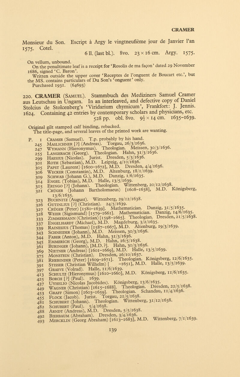 CRAMER Monsieur du Son. Escript à Argy le vingtneufième jour de Janvier l’an 1575. Cotel. 611. (last bl.). 8vo. 23 x16 cm. Argy. 1575. On vellum, unbound. On the penultimate leaf is a receipt for ‘ Rosolis de ma façon ’ dated 29 November 1686, signed ‘C. Baron’. Written outside the upper cover ‘Receptes de l’onguent de Boucart etc.’, but the MS. contains particulars of Du Son’s ‘onguent’ only. Purchased 1931. (64693) 220. CRAMER (Samuel). Stammbuch des Mediziners Samuel Cramer aus Leutschau in Ungarn. In an interleaved, and defective copy of Daniel Stolcius de Stolcenberg’s ‘Viridarium chymicum’, Frankfort: J. Jennis. 1624. Containing 42 entries by contemporary scholars and physicians, etc. 528 pp. obi. 8vo. 9^x14 cm. 1635-1639. Original gilt stamped calf binding, rebacked. The title-page, and several leaves of the printed work are wanting. P. I Cramer (Samuel). T.p. probably by his hand. 245 Maslichner [?] (Andreas). Torgau, 26/3/1636. 247 Wymann (Hieronymus). Theologian. Meissen, 30/3/1636. 255 Langerach (Georg). Theologian. Hahn, 31/3/1636. 299 Haesius (Nicolas). Jurist. Dresden, 5/3/1636. 301 Roth (Sebastian), M.D. Leipzig, 4/10/1636. 305 Papst (Laurent) [1600-1672], M.D. Dresden, 4/4/1636. 306 Wecker (Constantin), M.D. Altenburg, 18/1/1639. 309 Schwab (Johann G.), M.D. Danzig, 1/6/1635. 314 Engel (Tobias), M.D. Halle, 13/5/1639. 315 Eringo [?] (Johann/. Theologian. Wittenberg, 20/12/1638. 321 Crüger (Johann Bartholomaeus) [1608-1638], M.D. Königsberg, 13/6/1635- 323 Buchnitz (August). Wittenberg, 29/12/1638. 326 Gutinlius [?] (Christian). 24/5/1639. 327 Crüger (Peter) [1580-1639]. Mathematician. Danzig, 31/5/1635. 328 Weier (Sigismund) [1579-1661]. Mathematician. Danzig, 14/6/1635. 333 Zimmermann (Christian) [1598-1665]. Theologian. Dresden, 21/5/1638. 337 Engelhardt (Michael), M.D. Magdeburg, 3/2/1635. 339 Rainesius (Thomas) [1587-1667], M.D. Altenburg, 19/3/1639. 343 Schneider (Johann), M.D. Meissen, 30/3/1636. 344 Faber (Anton), M.D. Hahn, 31/3/1636. 345 Emmerich (Georg), M.D. Hahn, 16/5/1638. 361 Buringer (Johann), [M.D. ?]. Hahn, 30/3/1636. 369 Nietner (Andreas) [1601-1669], M.D. Halle, 13/5/1639. 375 MoNSTEiN (Christian). Dresden, 26/10/1637. 381 Rhebinder (Peter) [1609-1671]. Theologian. Königsberg, 12/6/1635. 391 Stisser (Christian Wilhelm) [ -1651], M.D. Halle, 13/5/1639. 397 Graeve (Volrad). Halle, 11/6/1639. 413 Schultz (Hieronymus) [1610-1660], M.D. Königsberg, 11/6/1635. 425 Borch [?] (Paul). 1639. 437 Uyhelio (Nicolas Jacobides). Königsberg, 13/6/1635. 449 Wagner (Christian) [1615-1688]. Theologian. Dresden, 22/5/1638. 453 Graff (Simon) [1603-1659]. Theologian. Schandau, n/4/1636. 455 Flock (Jacob). Jurist. Torgau, 21/5/1638. 481 Schubert (Johann). Theologian. Wittenberg, 31/12/1638. 482 Schubert (Paul). 5/4/1638. 488 Arndt (Andreas), M.D. Dresden, 5/5/1638. 492 Bierbaum (Abraham). Dresden, 3/4/1636. 493 Mercklin (Georg Abraham) [1613-1683], M.D. Wittenberg, 7/1/1639.