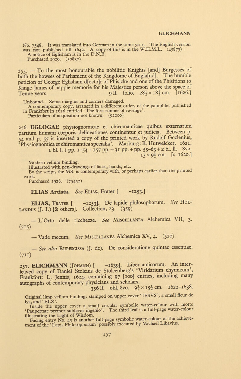 No. 7548. It was translated into German in the same year. The English version was not published till 1642. A copy of this is in the W.H.M.L. (45873) A notice of Eglisham is in the D.N.B. Purchased 1929. (50830) 255. — To the most honourable the nobilitie Knights [and] Burgesses of both the howses of Parliament of the Kingdome of Engla[nd], The humble petición of George Eglisham d[octo]r of Phisicke and one of the Phisitions to Kinge James of happie memorie for his Majesties person above the space of Tenne years. 9 11. folio. 281 x 18Í cm. [1626.] Unbound. Some margins and corners damaged. A contemporary copy, arranged in a different order, of the pamphlet published in Frankfort in 1626 entitled ‘The fore-runner of revenge’. Particulars of acquisition not known. (92000) 256. EGLOGAE physiognomicae et chiromanticae quibus externarum partium humani corporis delineationes continentur et judicia. Between p. 54 and p. 55 is inserted a copy of the printed work by Rudolf Goclenius, ‘ Physiognomica et chiromantica specialia’. Marburg: R. Hutwelcker. 1621. 1 bl. l. + pp. x-54 + 157 PP. + 31 pp. + pp. 55-63 + 2 bl. 11. 8vo. 15x9+ cm. [c. 1620.] Modem vellum binding. Illustrated with pen-drawings of faces, hands, etc. By the script, the MS. is contemporary with, or perhaps earlier than the printed work. Purchased 1928. (75452) ELIAS Artista. See Elias, Frater [ -1253.] ELIAS, Frater [ -1253]. De lapide philosophorum. See Hol- landus (J. I.) [& others]. Collection, 23. (359) — L’Orto delle ricchezze. See Miscellanea Alchemica VII, 3. (515) — Vade mecum. See Miscellanea Alchemica XV, 4. (520) — See also Rupescissa (J. de). De consideratione quintae essentiae. (7ii) 257. ELICHMANN (Johann) [ -1639]. Liber amicorum. An inter leaved copy of Daniel Stoicius de Stolcenberg’s ‘Viridarium chymicum’, Frankfort: L. Jennis, 1624, containing 97 [100] entries, including many autographs of contemporary physicians and scholars. 35611. obi. 8vo. 9^x15^ cm. 1622-1638. Original limp vellum binding: stamped on upper cover TESVS’, a small fleur de lys, and ‘ELS’. Inside the upper cover a small circular symbolic water-colour with motto ‘Paupertate premor sublevor ingenio’. The third leaf is a full-page water-colour illustrating the Light of Wisdom. Facing entry No. 45 is another full-page symbolic water-colour of the achieve ment of the ‘ Lapis Philosophorum ’ possibly executed by Michael Libavius.